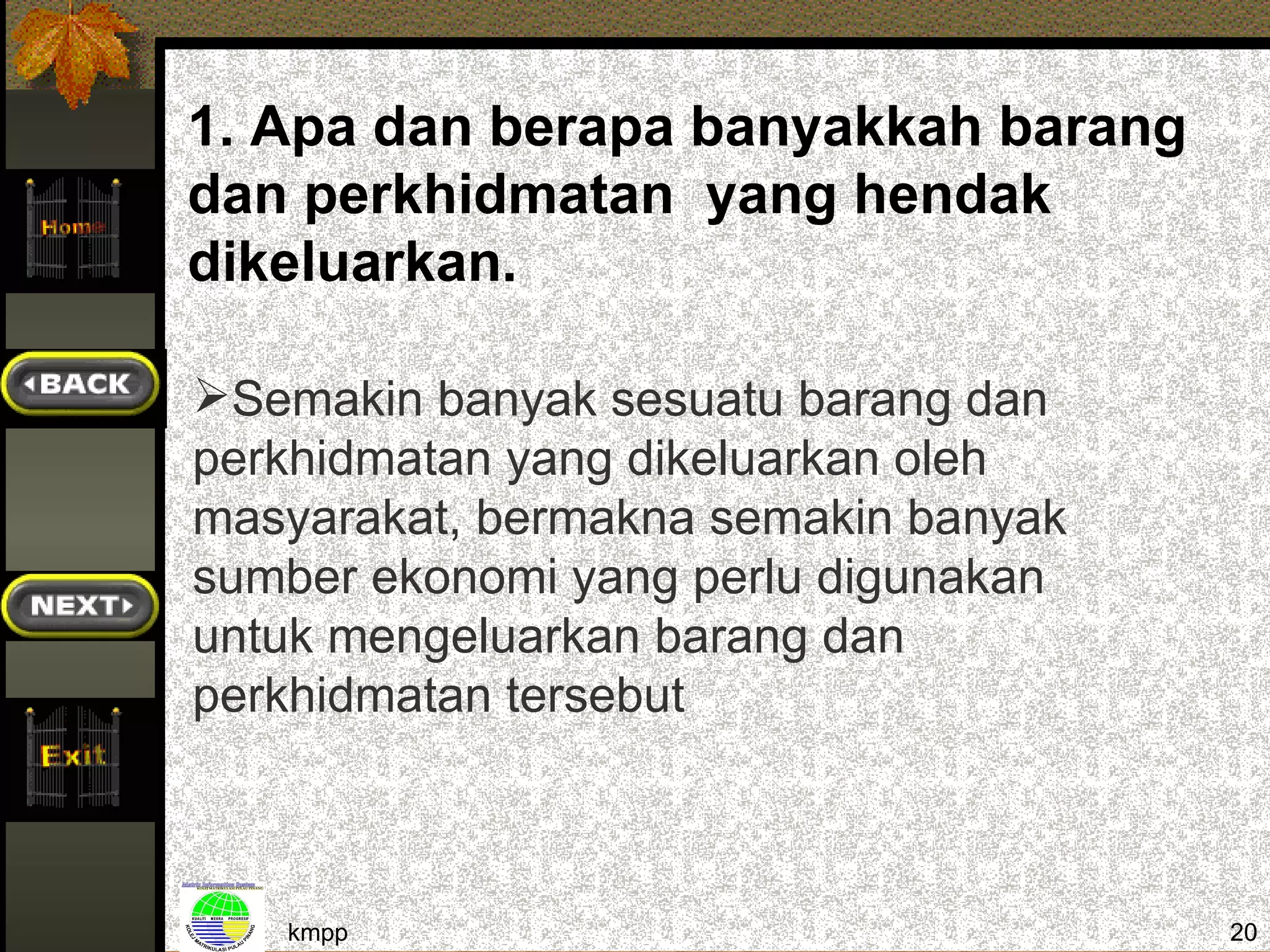 1. Apa dan berapa banyakkah barang
dan perkhidmatan yang hendak
dikeluarkan.

Semakin banyak sesuatu barang dan
perkhidmatan yang dikeluarkan oleh
masyarakat, bermakna semakin banyak
sumber ekonomi yang perlu digunakan
untuk mengeluarkan barang dan
perkhidmatan tersebut



   kmpp                               20
 