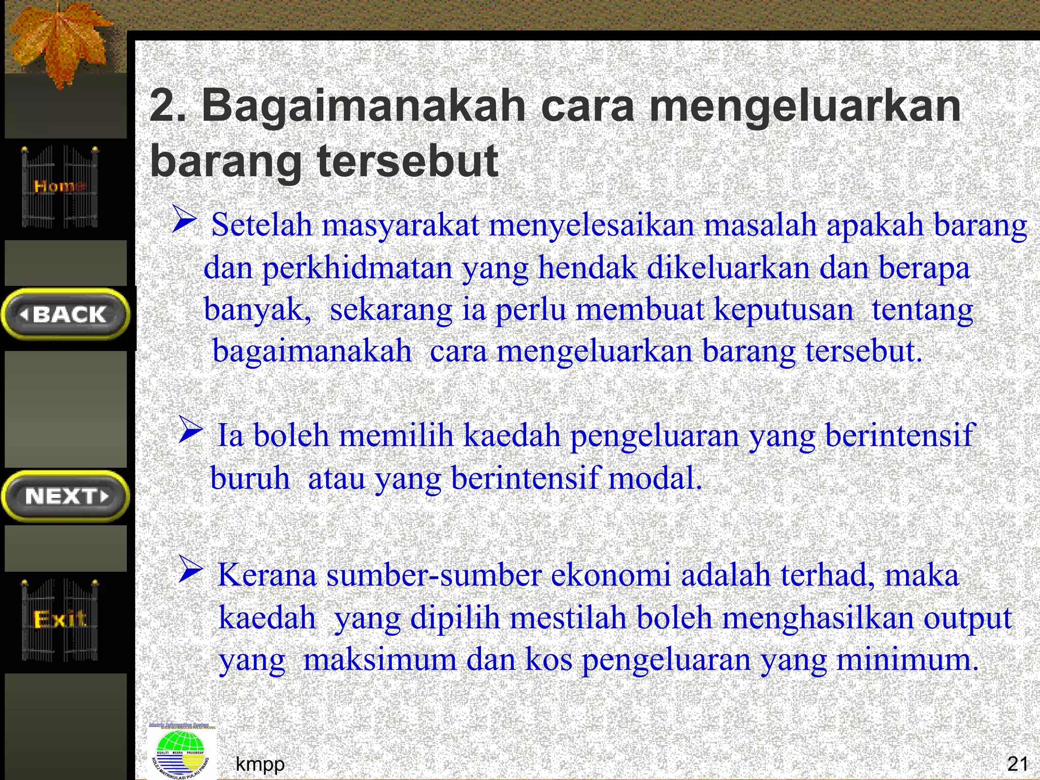 2. Bagaimanakah cara mengeluarkan
barang tersebut
 Setelah masyarakat menyelesaikan masalah apakah barang
  dan perkhidmatan yang hendak dikeluarkan dan berapa
  banyak, sekarang ia perlu membuat keputusan tentang
   bagaimanakah cara mengeluarkan barang tersebut.

  Ia boleh memilih kaedah pengeluaran yang berintensif
   buruh atau yang berintensif modal.

  Kerana sumber-sumber ekonomi adalah terhad, maka
   kaedah yang dipilih mestilah boleh menghasilkan output
   yang maksimum dan kos pengeluaran yang minimum.

     kmpp                                                 21
 