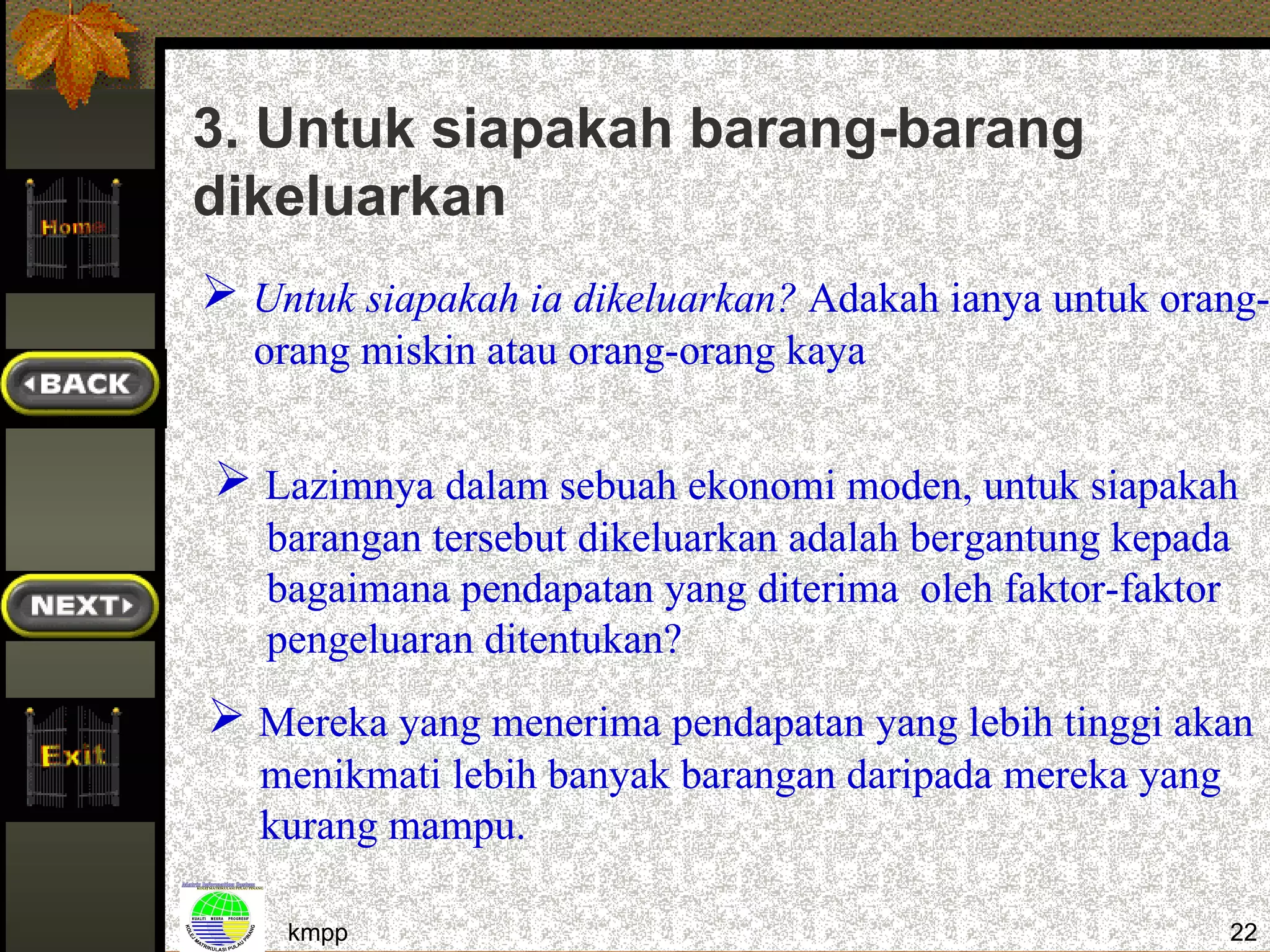 3. Untuk siapakah barang-barang
dikeluarkan
 Untuk siapakah ia dikeluarkan? Adakah ianya untuk orang-
  orang miskin atau orang-orang kaya


 Lazimnya dalam sebuah ekonomi moden, untuk siapakah
   barangan tersebut dikeluarkan adalah bergantung kepada
   bagaimana pendapatan yang diterima oleh faktor-faktor
   pengeluaran ditentukan?
 Mereka yang menerima pendapatan yang lebih tinggi akan
   menikmati lebih banyak barangan daripada mereka yang
   kurang mampu.

    kmpp                                                  22
 