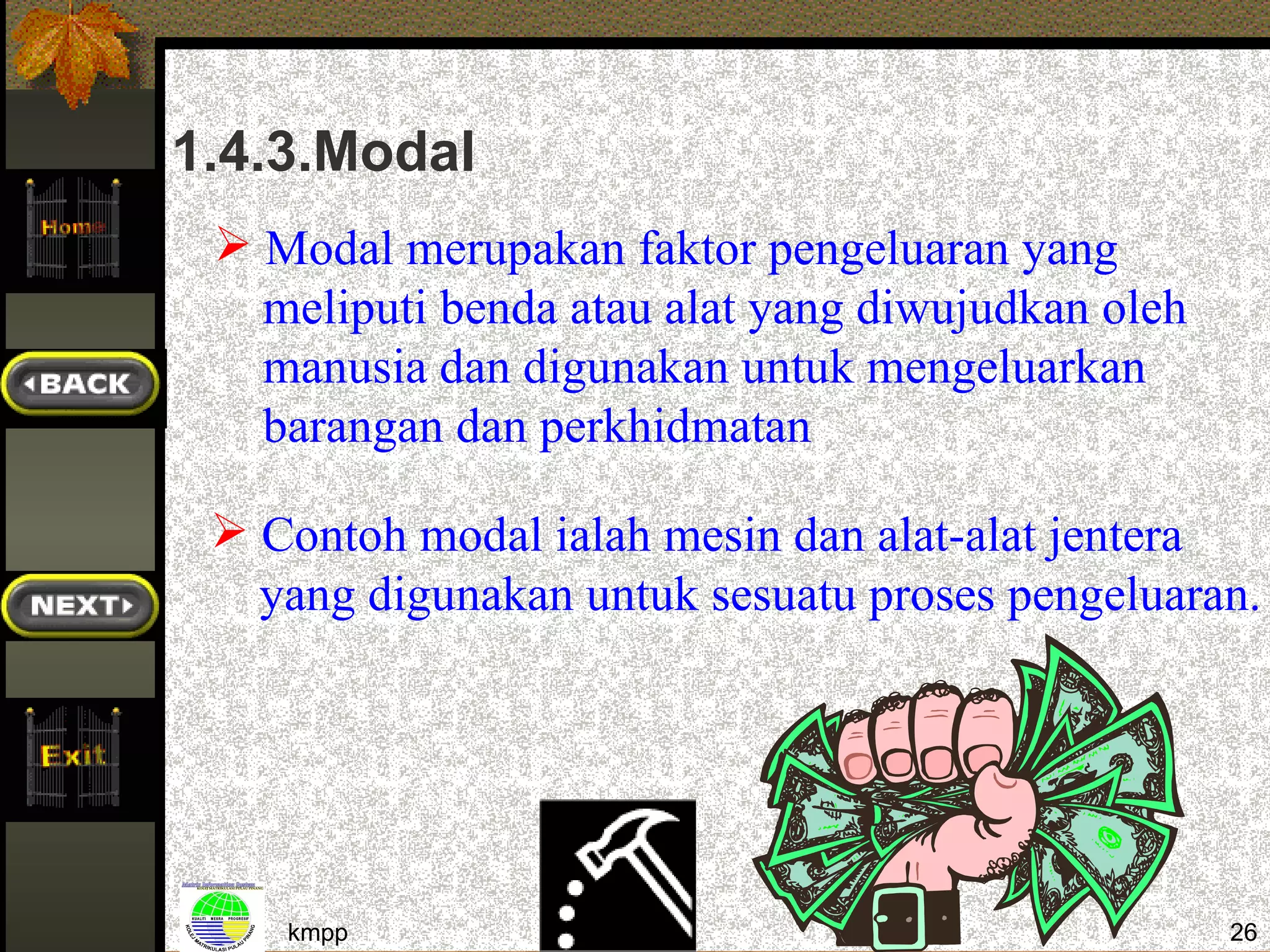 1.4.3.Modal
  Modal merupakan faktor pengeluaran yang
   meliputi benda atau alat yang diwujudkan oleh
   manusia dan digunakan untuk mengeluarkan
   barangan dan perkhidmatan

  Contoh modal ialah mesin dan alat-alat jentera
   yang digunakan untuk sesuatu proses pengeluaran.




    kmpp                                           26
 