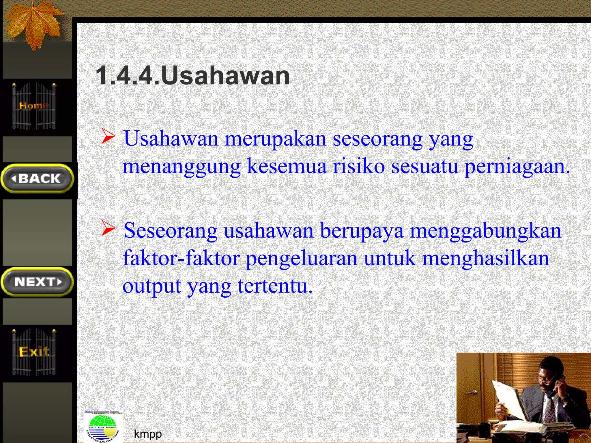 1.4.4.Usahawan

 Usahawan merupakan seseorang yang
  menanggung kesemua risiko sesuatu perniagaan.

 Seseorang usahawan berupaya menggabungkan
  faktor-faktor pengeluaran untuk menghasilkan
  output yang tertentu.




   kmpp                                           27
 
