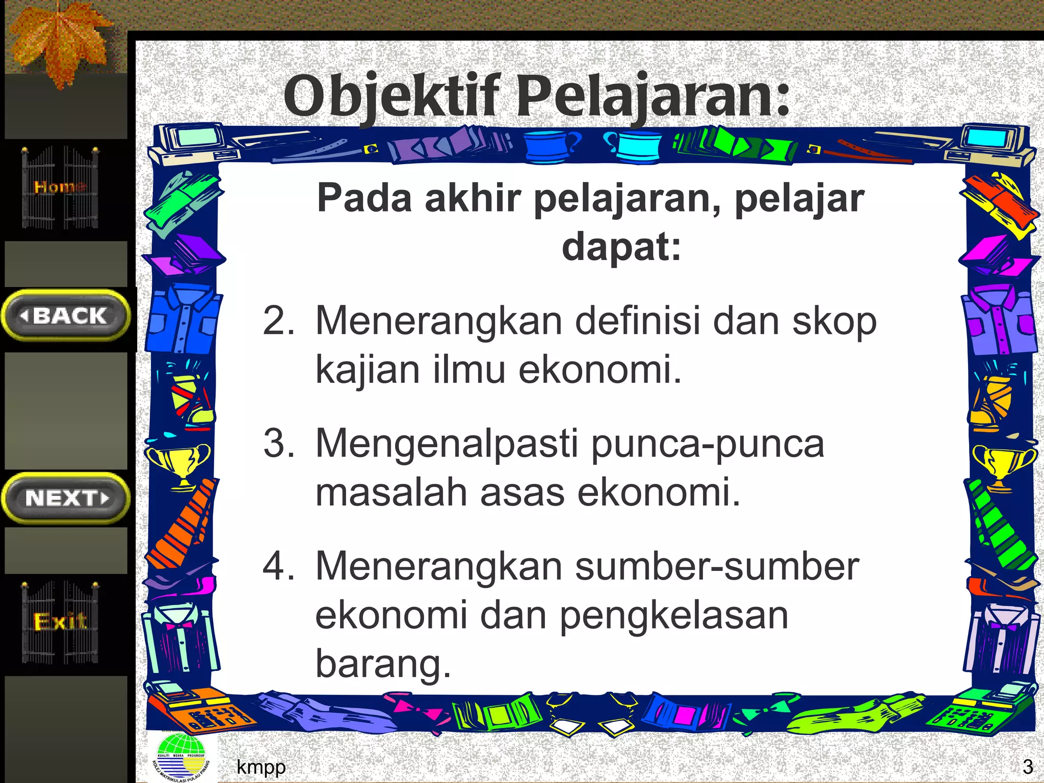 Objektif Pelajaran:
       Pada akhir pelajaran, pelajar
                   dapat:
  2. Menerangkan definisi dan skop
     kajian ilmu ekonomi.
  3. Mengenalpasti punca-punca
     masalah asas ekonomi.
  4. Menerangkan sumber-sumber
     ekonomi dan pengkelasan
     barang.

kmpp                                   3
 