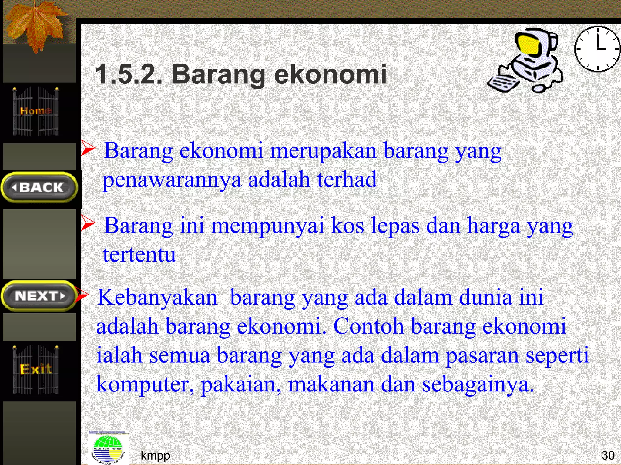 1.5.2. Barang ekonomi

 Barang ekonomi merupakan barang yang
  penawarannya adalah terhad
 Barang ini mempunyai kos lepas dan harga yang
  tertentu
 Kebanyakan barang yang ada dalam dunia ini
  adalah barang ekonomi. Contoh barang ekonomi
  ialah semua barang yang ada dalam pasaran seperti
  komputer, pakaian, makanan dan sebagainya.

      kmpp                                            30
 