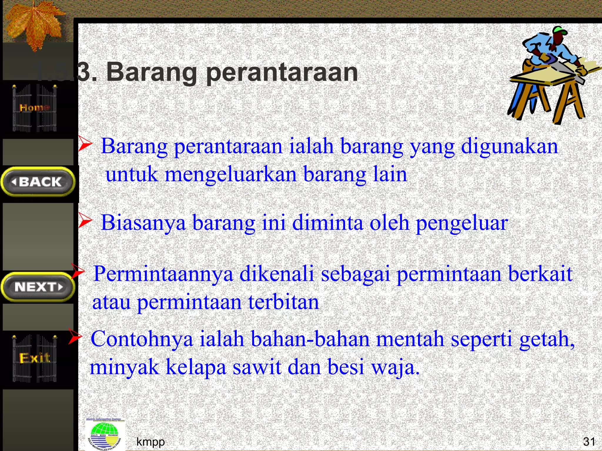 1.5.3. Barang perantaraan

    Barang perantaraan ialah barang yang digunakan
     untuk mengeluarkan barang lain

    Biasanya barang ini diminta oleh pengeluar

   Permintaannya dikenali sebagai permintaan berkait
    atau permintaan terbitan
   Contohnya ialah bahan-bahan mentah seperti getah,
    minyak kelapa sawit dan besi waja.


         kmpp                                           31
 