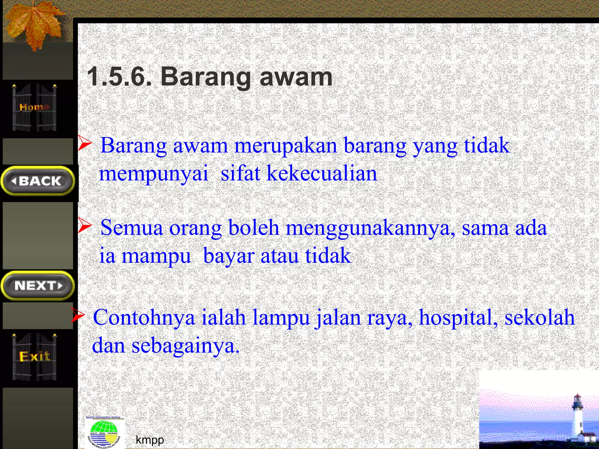 1.5.6. Barang awam

 Barang awam merupakan barang yang tidak
  mempunyai sifat kekecualian

 Semua orang boleh menggunakannya, sama ada
  ia mampu bayar atau tidak

 Contohnya ialah lampu jalan raya, hospital, sekolah
  dan sebagainya.


       kmpp                                             34
 