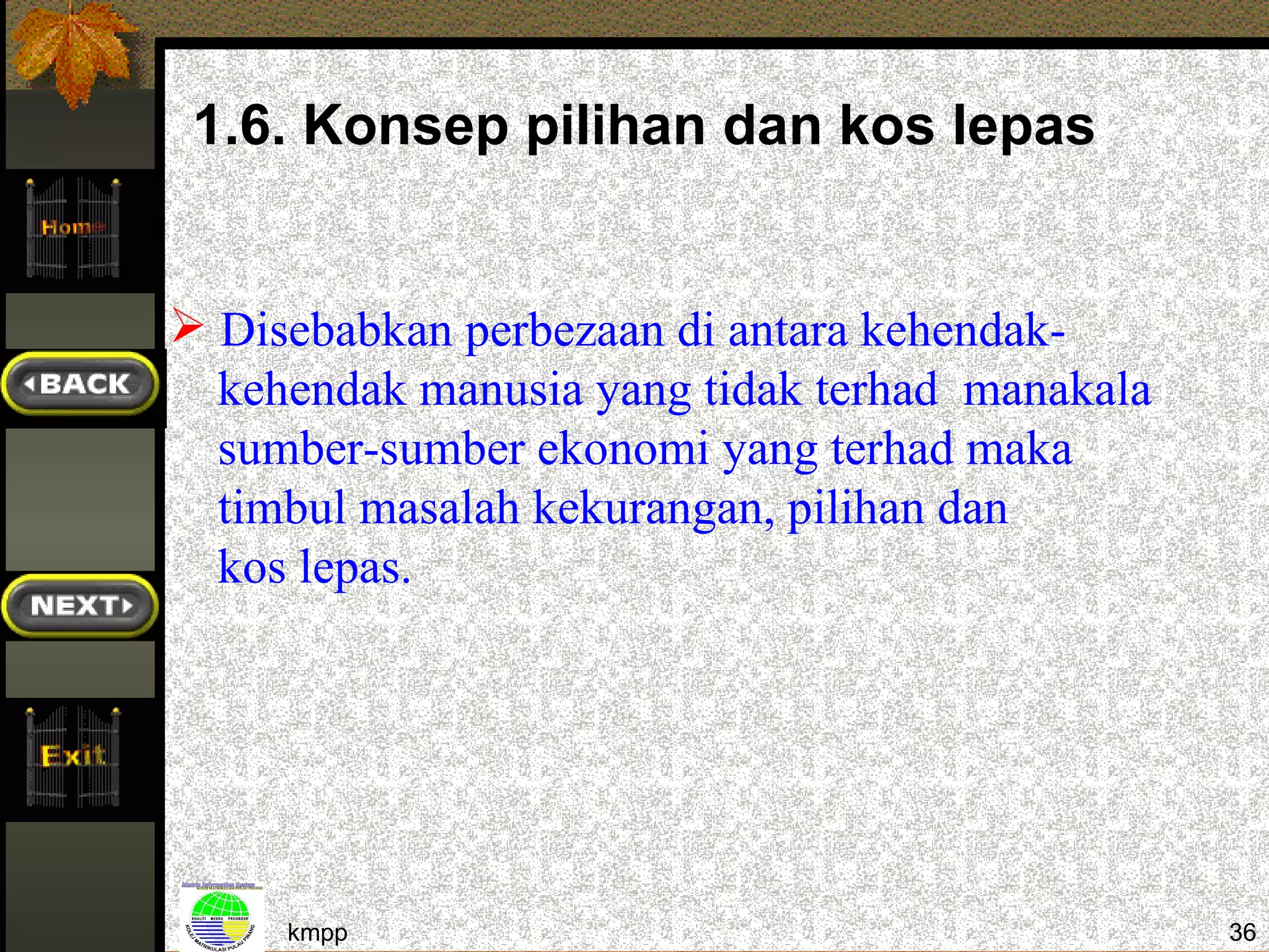 1.6. Konsep pilihan dan kos lepas


 Disebabkan perbezaan di antara kehendak-
  kehendak manusia yang tidak terhad manakala
  sumber-sumber ekonomi yang terhad maka
  timbul masalah kekurangan, pilihan dan
  kos lepas.




     kmpp                                       36
 