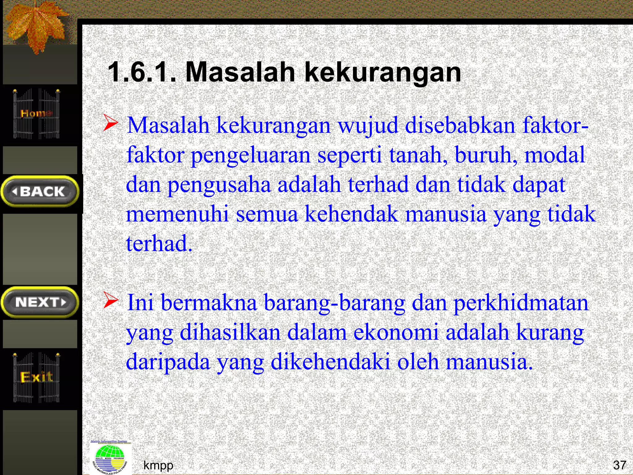 1.6.1. Masalah kekurangan
 Masalah kekurangan wujud disebabkan faktor-
  faktor pengeluaran seperti tanah, buruh, modal
  dan pengusaha adalah terhad dan tidak dapat
  memenuhi semua kehendak manusia yang tidak
  terhad.

 Ini bermakna barang-barang dan perkhidmatan
  yang dihasilkan dalam ekonomi adalah kurang
  daripada yang dikehendaki oleh manusia.



    kmpp                                           37
 