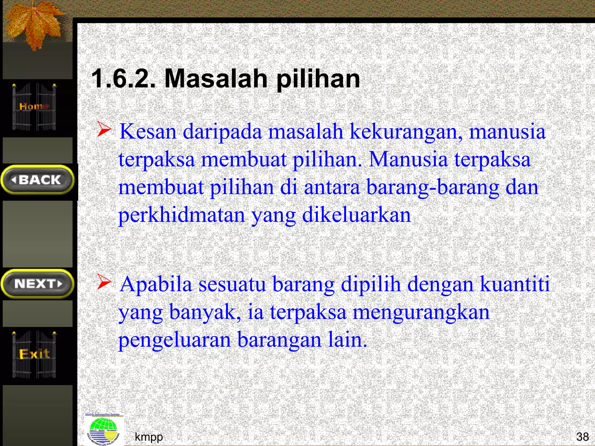 1.6.2. Masalah pilihan
 Kesan daripada masalah kekurangan, manusia
  terpaksa membuat pilihan. Manusia terpaksa
  membuat pilihan di antara barang-barang dan
  perkhidmatan yang dikeluarkan

 Apabila sesuatu barang dipilih dengan kuantiti
  yang banyak, ia terpaksa mengurangkan
  pengeluaran barangan lain.



    kmpp                                           38
 