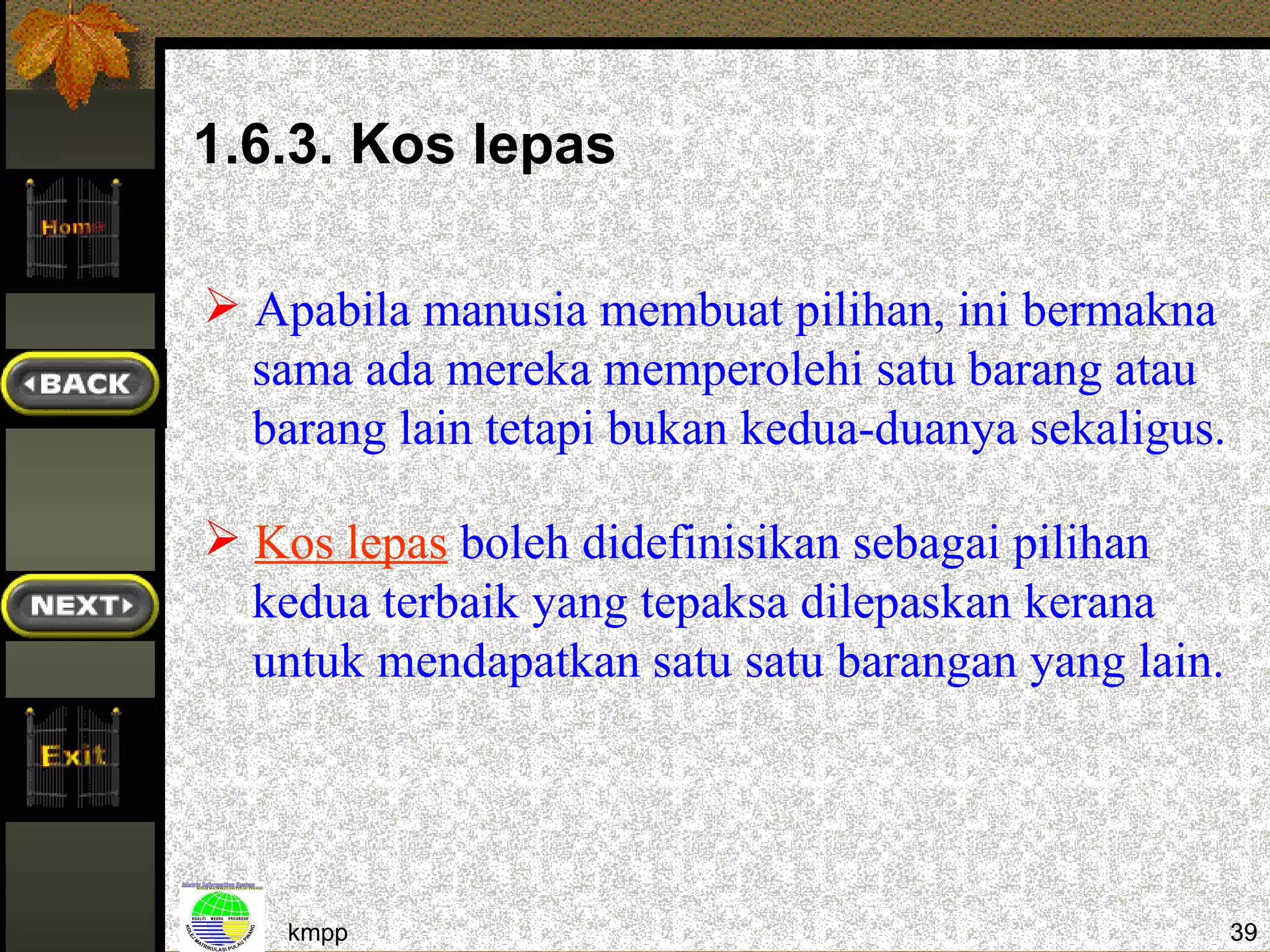 1.6.3. Kos lepas

 Apabila manusia membuat pilihan, ini bermakna
  sama ada mereka memperolehi satu barang atau
  barang lain tetapi bukan kedua-duanya sekaligus.

 Kos lepas boleh didefinisikan sebagai pilihan
  kedua terbaik yang tepaksa dilepaskan kerana
  untuk mendapatkan satu satu barangan yang lain.




    kmpp                                             39
 