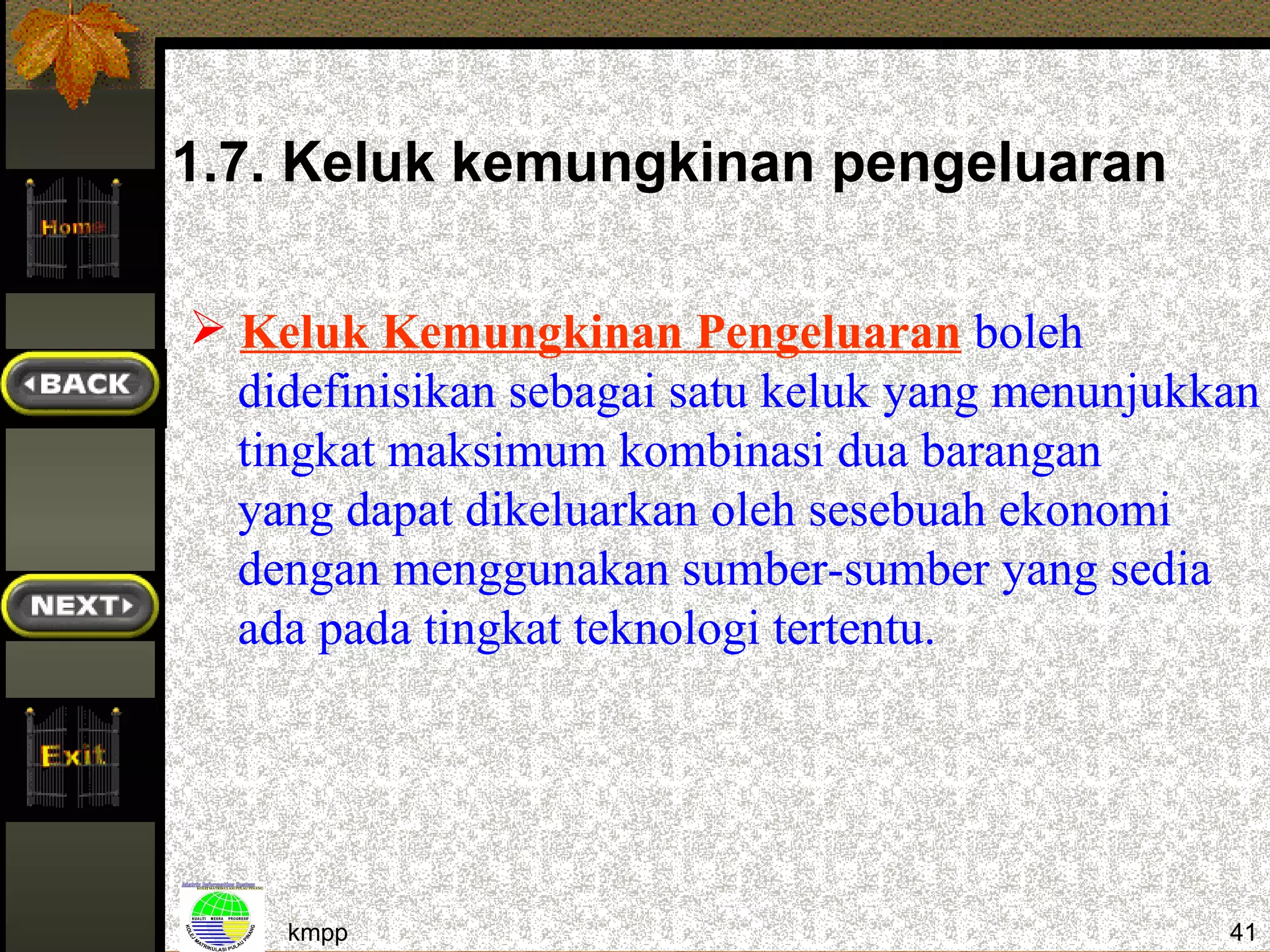 1.7. Keluk kemungkinan pengeluaran

 Keluk Kemungkinan Pengeluaran boleh
  didefinisikan sebagai satu keluk yang menunjukkan
  tingkat maksimum kombinasi dua barangan
  yang dapat dikeluarkan oleh sesebuah ekonomi
  dengan menggunakan sumber-sumber yang sedia
  ada pada tingkat teknologi tertentu.




    kmpp                                         41
 