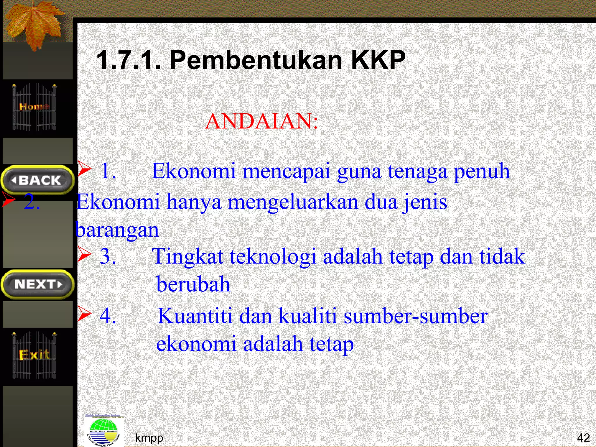 1.7.1. Pembentukan KKP

                    ANDAIAN:

        1. Ekonomi mencapai guna tenaga penuh
 2.   Ekonomi hanya mengeluarkan dua jenis
       barangan
        3. Tingkat teknologi adalah tetap dan tidak
               berubah
        4.    Kuantiti dan kualiti sumber-sumber
               ekonomi adalah tetap


             kmpp                                      42
 