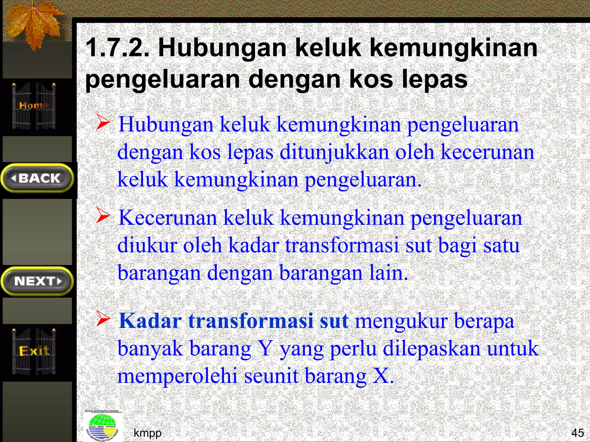 1.7.2. Hubungan keluk kemungkinan
pengeluaran dengan kos lepas
 Hubungan keluk kemungkinan pengeluaran
  dengan kos lepas ditunjukkan oleh kecerunan
  keluk kemungkinan pengeluaran.
 Kecerunan keluk kemungkinan pengeluaran
  diukur oleh kadar transformasi sut bagi satu
  barangan dengan barangan lain.

 Kadar transformasi sut mengukur berapa
  banyak barang Y yang perlu dilepaskan untuk
  memperolehi seunit barang X.

    kmpp                                         45
 