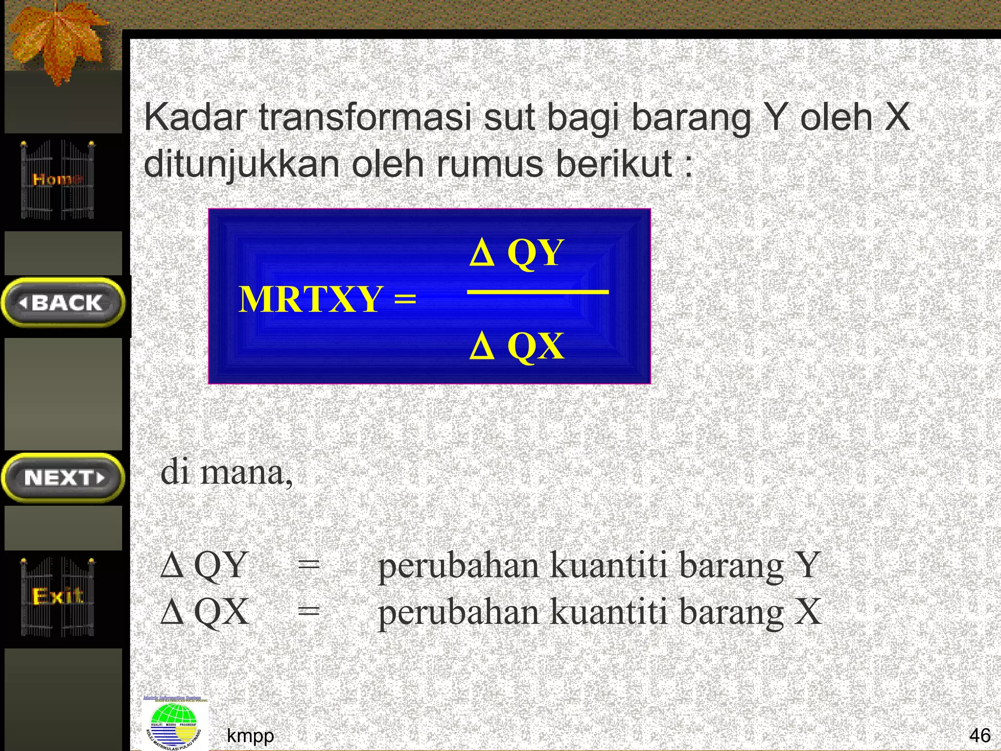 Kadar transformasi sut bagi barang Y oleh X
ditunjukkan oleh rumus berikut :

                    ∆ QY
     MRTXY =
                    ∆ QX


di mana,

∆ QY       =   perubahan kuantiti barang Y
∆ QX       =   perubahan kuantiti barang X


    kmpp                                      46
 