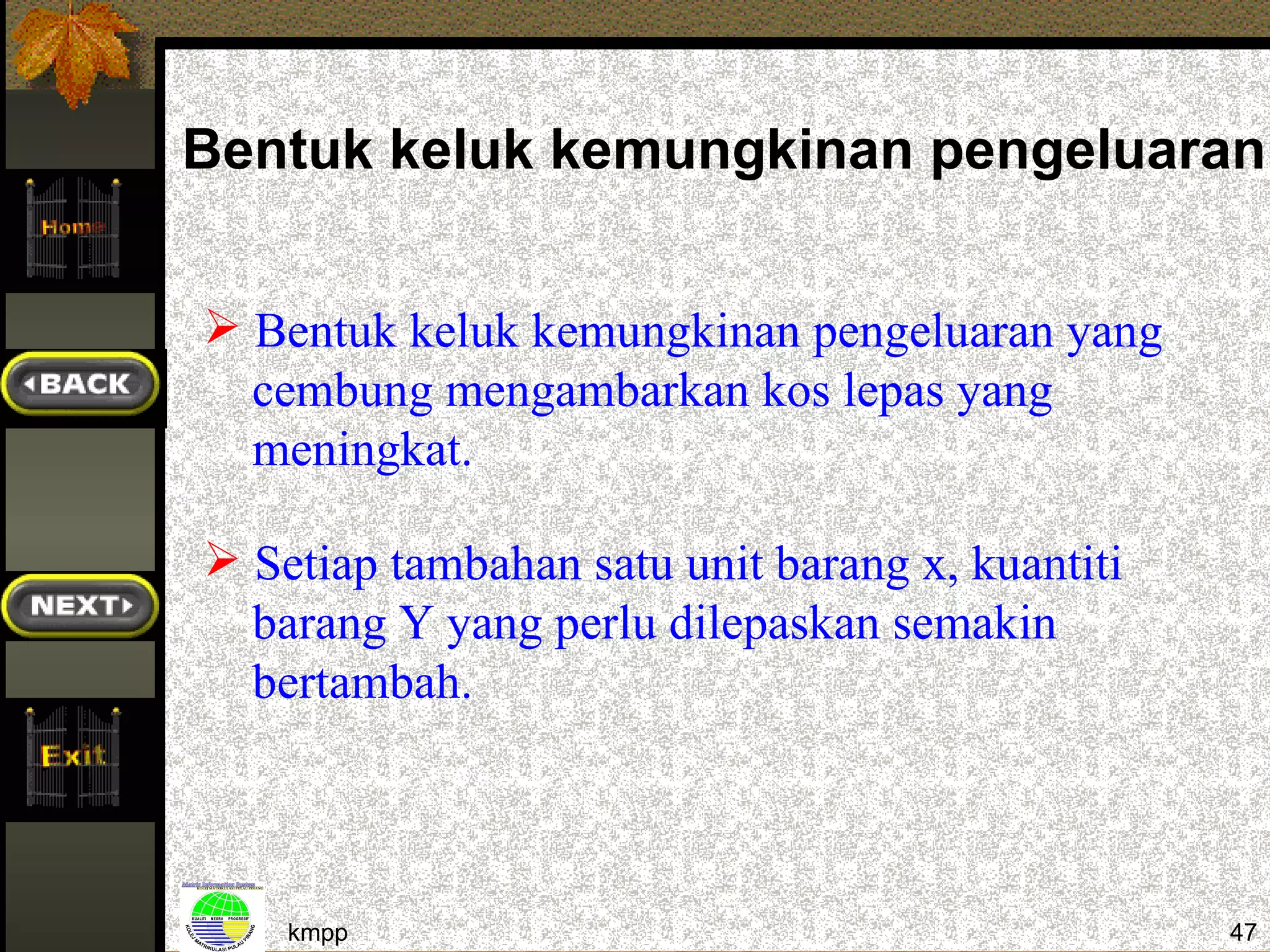 Bentuk keluk kemungkinan pengeluaran:


 Bentuk keluk kemungkinan pengeluaran yang
  cembung mengambarkan kos lepas yang
  meningkat.

 Setiap tambahan satu unit barang x, kuantiti
  barang Y yang perlu dilepaskan semakin
  bertambah.



    kmpp                                         47
 
