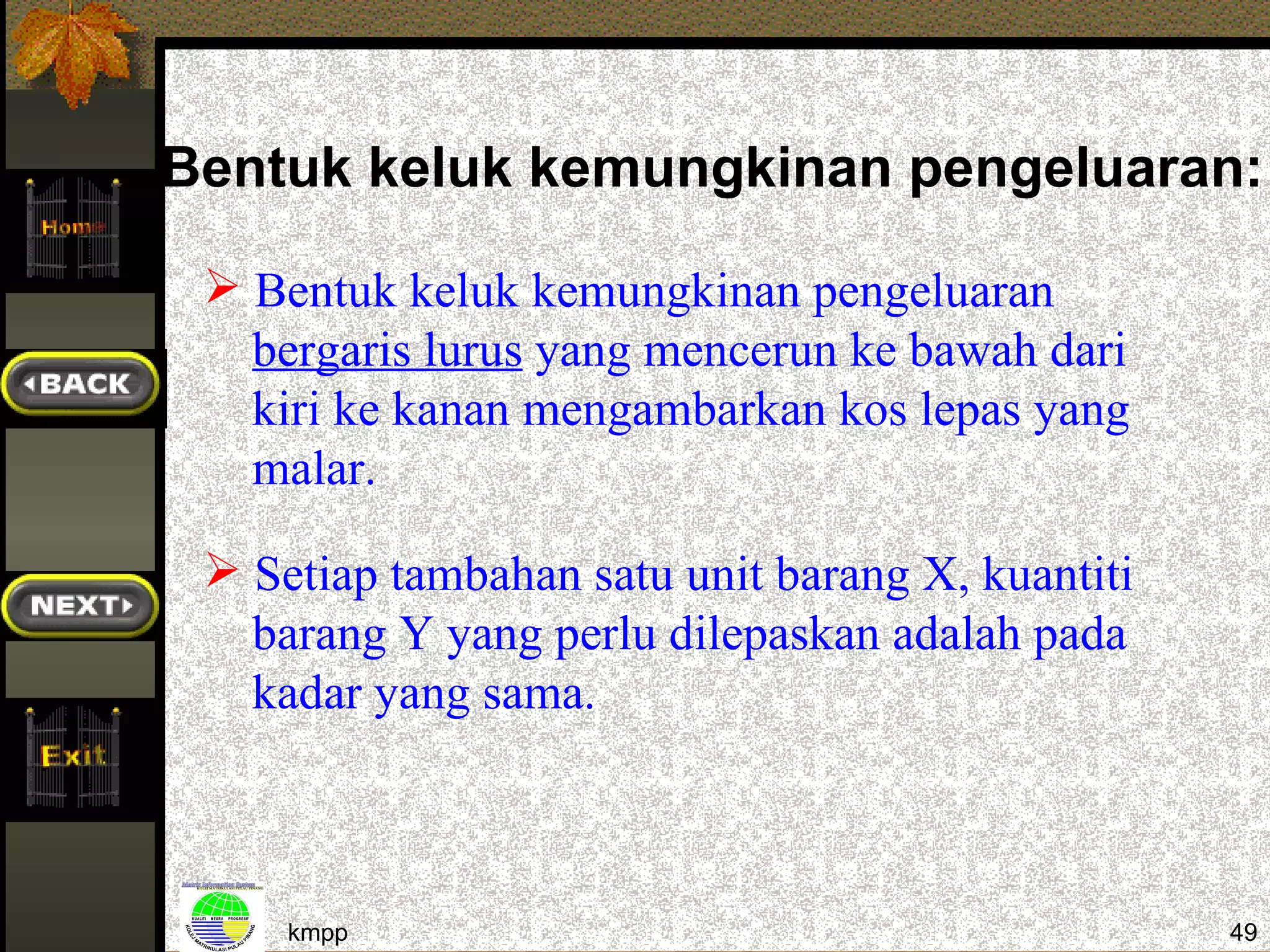 Bentuk keluk kemungkinan pengeluaran:

  Bentuk keluk kemungkinan pengeluaran
   bergaris lurus yang mencerun ke bawah dari
   kiri ke kanan mengambarkan kos lepas yang
   malar.

  Setiap tambahan satu unit barang X, kuantiti
   barang Y yang perlu dilepaskan adalah pada
   kadar yang sama.



     kmpp                                         49
 