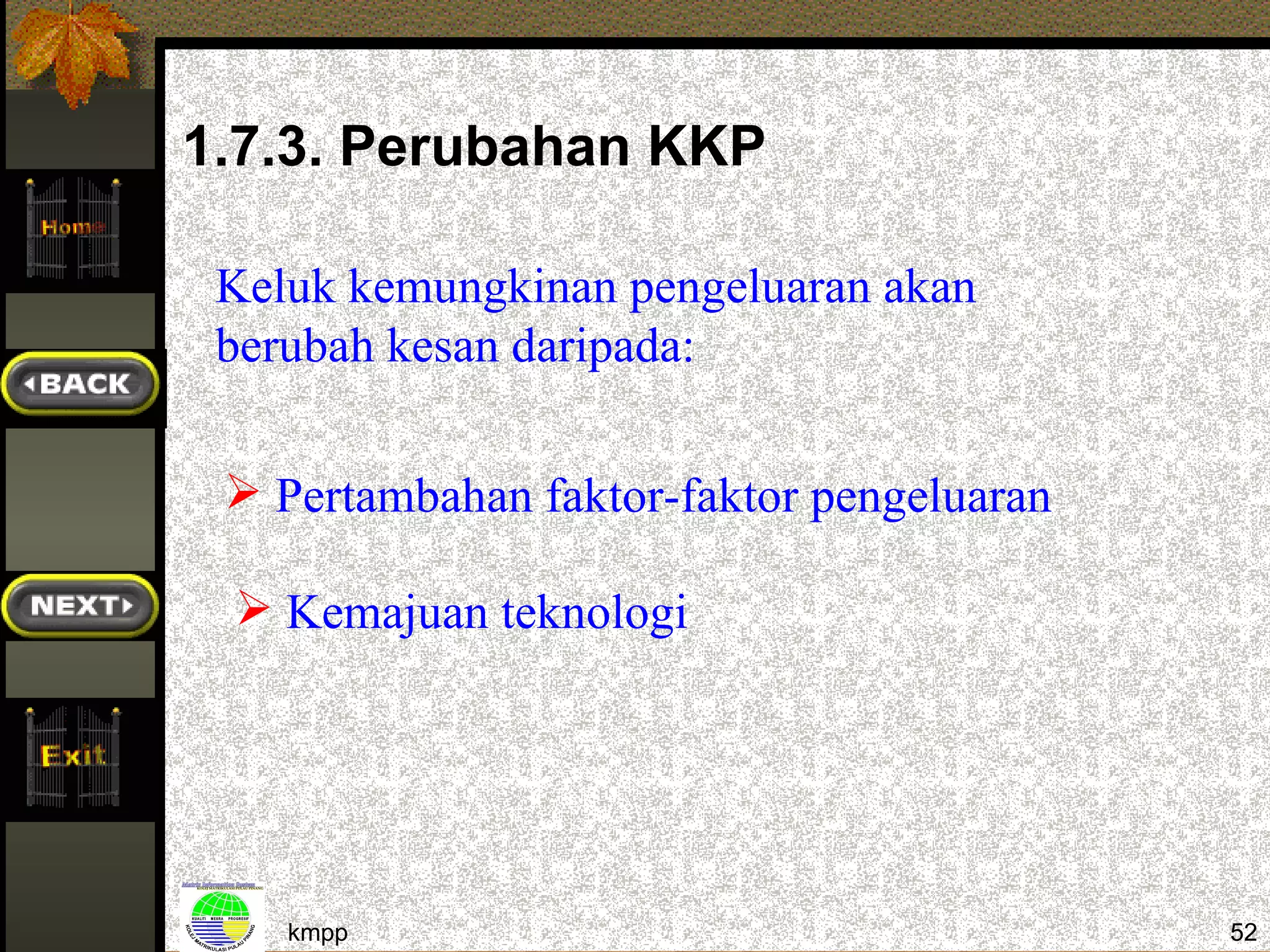 1.7.3. Perubahan KKP

 Keluk kemungkinan pengeluaran akan
 berubah kesan daripada:

  Pertambahan faktor-faktor pengeluaran

  Kemajuan teknologi




    kmpp                                   52
 