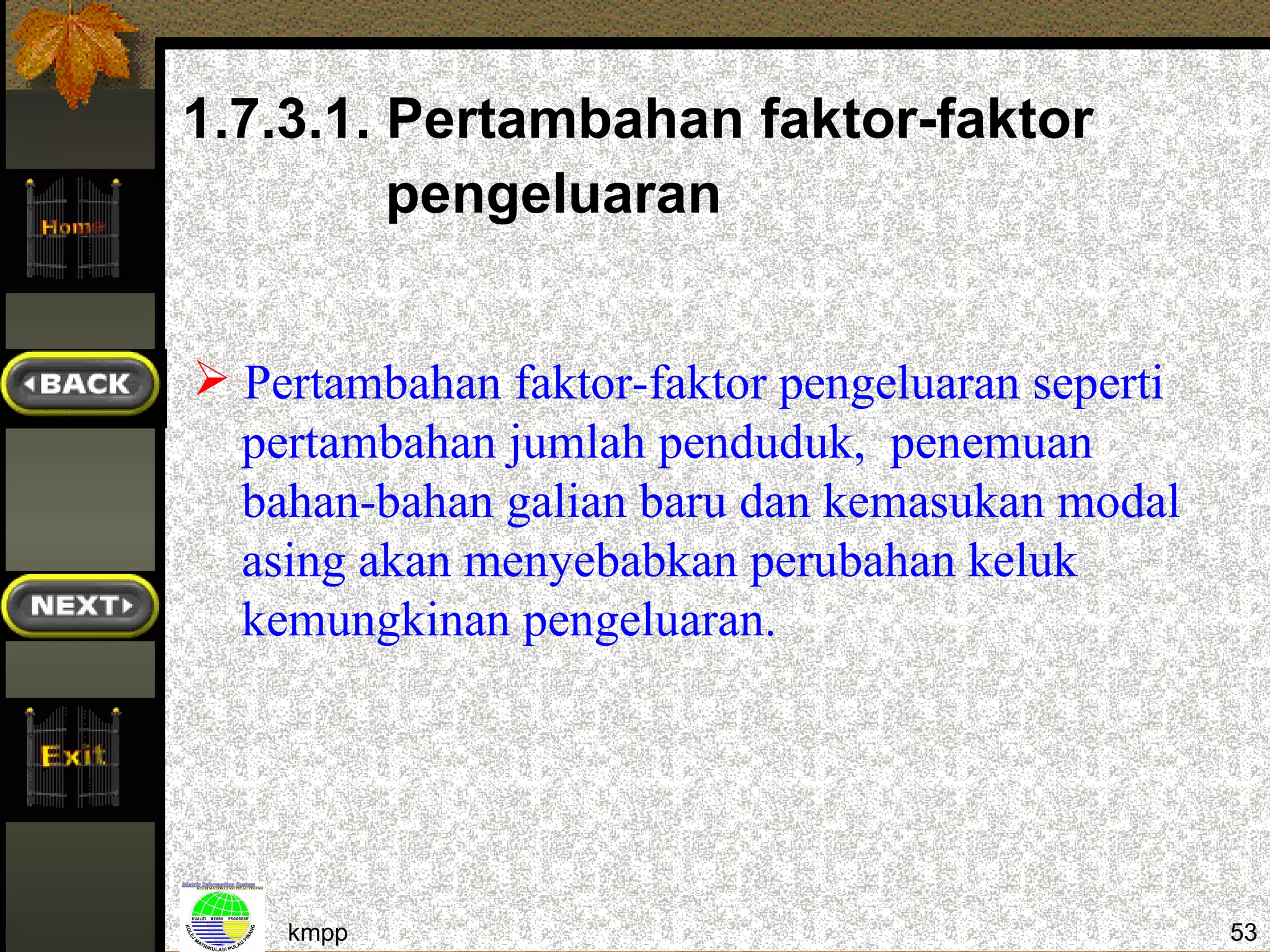 1.7.3.1. Pertambahan faktor-faktor
         pengeluaran


 Pertambahan faktor-faktor pengeluaran seperti
  pertambahan jumlah penduduk, penemuan
  bahan-bahan galian baru dan kemasukan modal
  asing akan menyebabkan perubahan keluk
  kemungkinan pengeluaran.




    kmpp                                          53
 