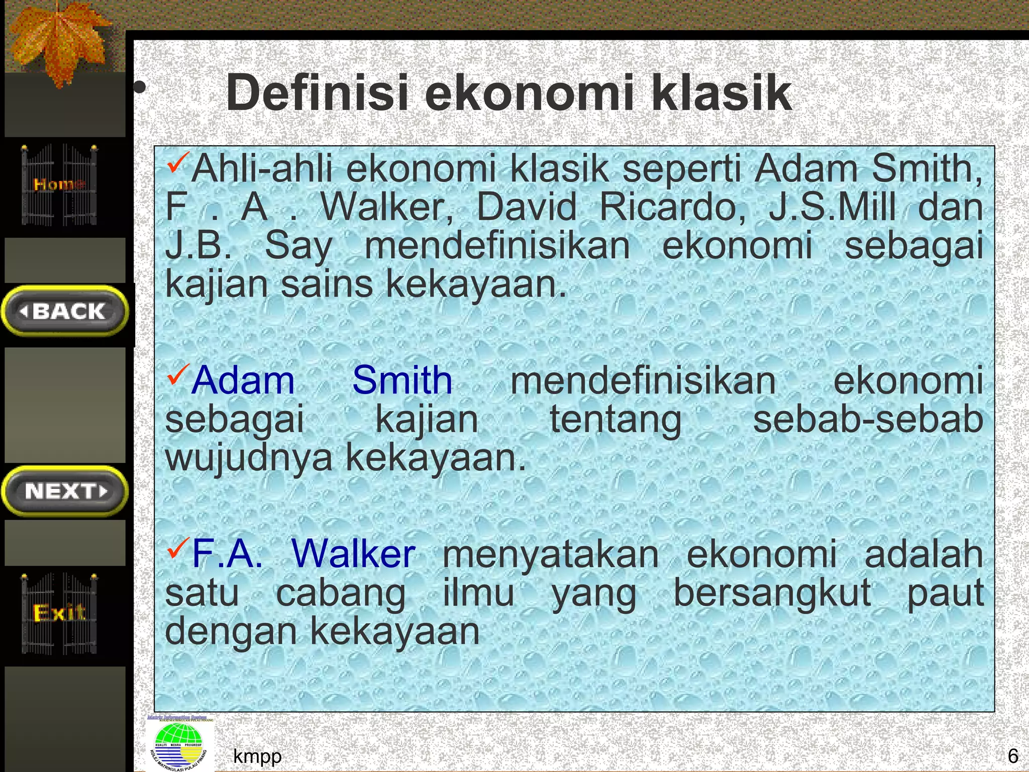 •      Definisi ekonomi klasik
    Ahli-ahli ekonomi klasik seperti Adam Smith,
    F . A . Walker, David Ricardo, J.S.Mill dan
    J.B. Say mendefinisikan ekonomi sebagai
    kajian sains kekayaan.

    Adam    Smith mendefinisikan ekonomi
    sebagai   kajian   tentang  sebab-sebab
    wujudnya kekayaan.

    F.A. Walker menyatakan ekonomi adalah
    satu cabang ilmu yang bersangkut paut
    dengan kekayaan

       kmpp                                         6
 