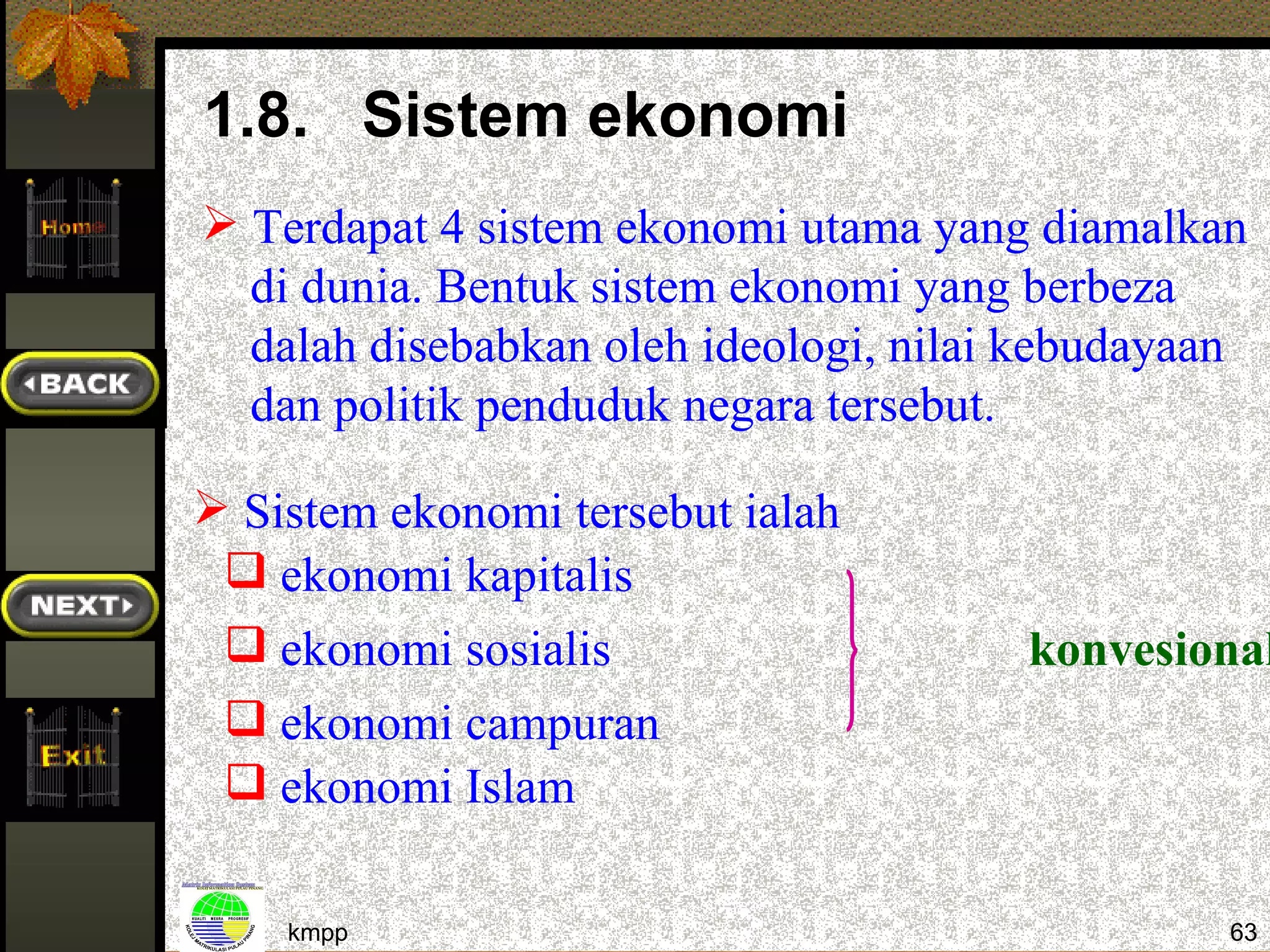 1.8. Sistem ekonomi
 Terdapat 4 sistem ekonomi utama yang diamalkan
  di dunia. Bentuk sistem ekonomi yang berbeza
  dalah disebabkan oleh ideologi, nilai kebudayaan
  dan politik penduduk negara tersebut.

 Sistem ekonomi tersebut ialah
  ekonomi kapitalis
  ekonomi sosialis                    konvesional
  ekonomi campuran
  ekonomi Islam

    kmpp                                         63
 