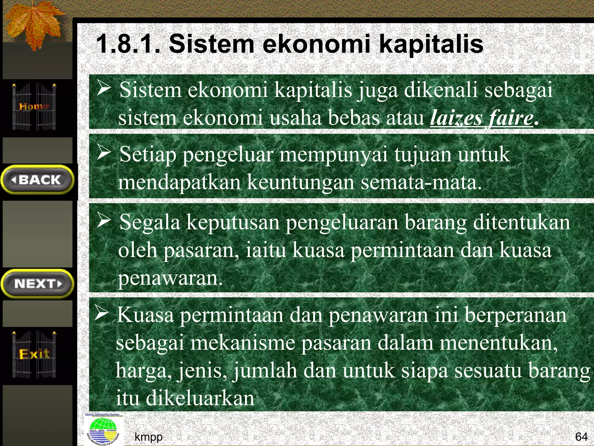 1.8.1. Sistem ekonomi kapitalis
 Sistem ekonomi kapitalis juga dikenali sebagai
  sistem ekonomi usaha bebas atau laizes faire.
 Setiap pengeluar mempunyai tujuan untuk
  mendapatkan keuntungan semata-mata.
 Segala keputusan pengeluaran barang ditentukan
  oleh pasaran, iaitu kuasa permintaan dan kuasa
  penawaran.
 Kuasa permintaan dan penawaran ini berperanan
  sebagai mekanisme pasaran dalam menentukan,
  harga, jenis, jumlah dan untuk siapa sesuatu barang
  itu dikeluarkan
    kmpp                                           64
 