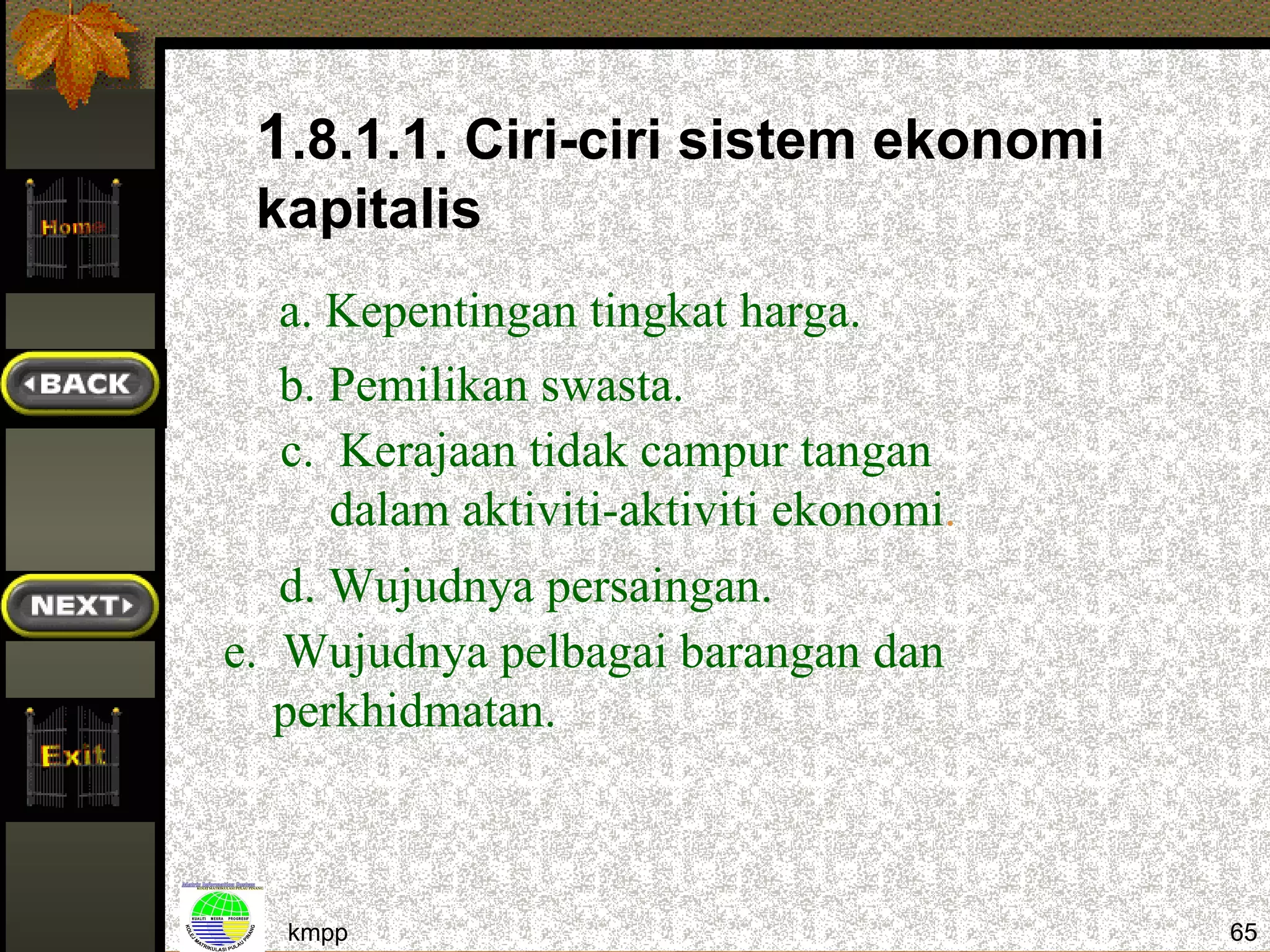 1.8.1.1. Ciri-ciri sistem ekonomi
 kapitalis
  a. Kepentingan tingkat harga.
  b. Pemilikan swasta.
  c. Kerajaan tidak campur tangan
     dalam aktiviti-aktiviti ekonomi.
   d. Wujudnya persaingan.
e. Wujudnya pelbagai barangan dan
   perkhidmatan.



  kmpp                                  65
 