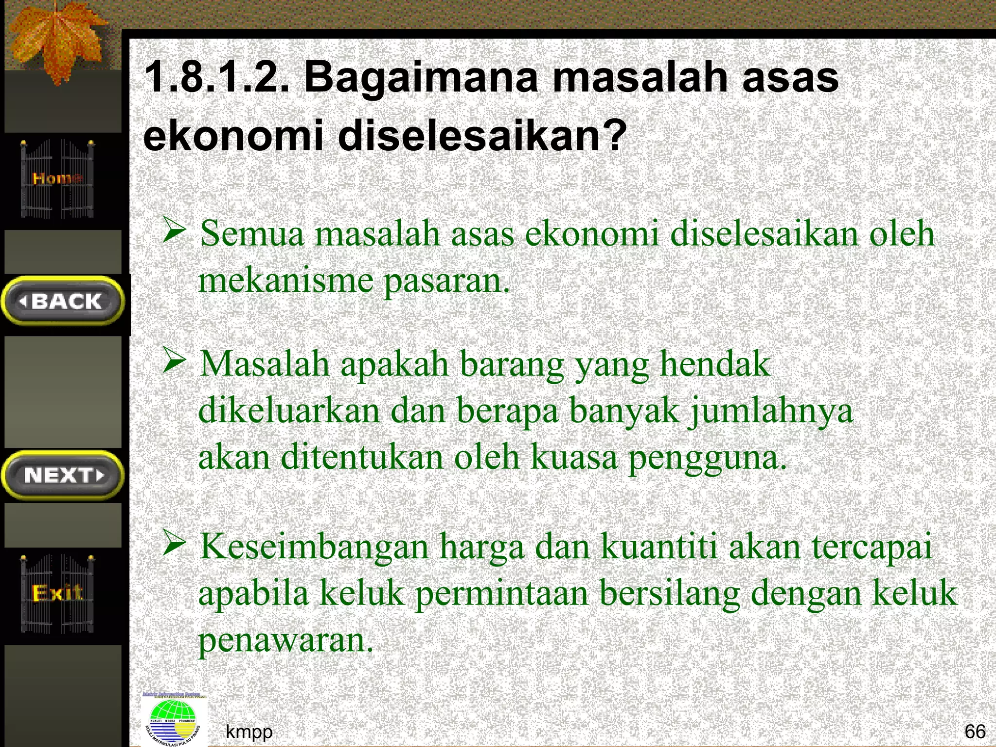 1.8.1.2. Bagaimana masalah asas
ekonomi diselesaikan?

 Semua masalah asas ekonomi diselesaikan oleh
  mekanisme pasaran.

 Masalah apakah barang yang hendak
  dikeluarkan dan berapa banyak jumlahnya
  akan ditentukan oleh kuasa pengguna.

 Keseimbangan harga dan kuantiti akan tercapai
  apabila keluk permintaan bersilang dengan keluk
  penawaran.

    kmpp                                            66
 