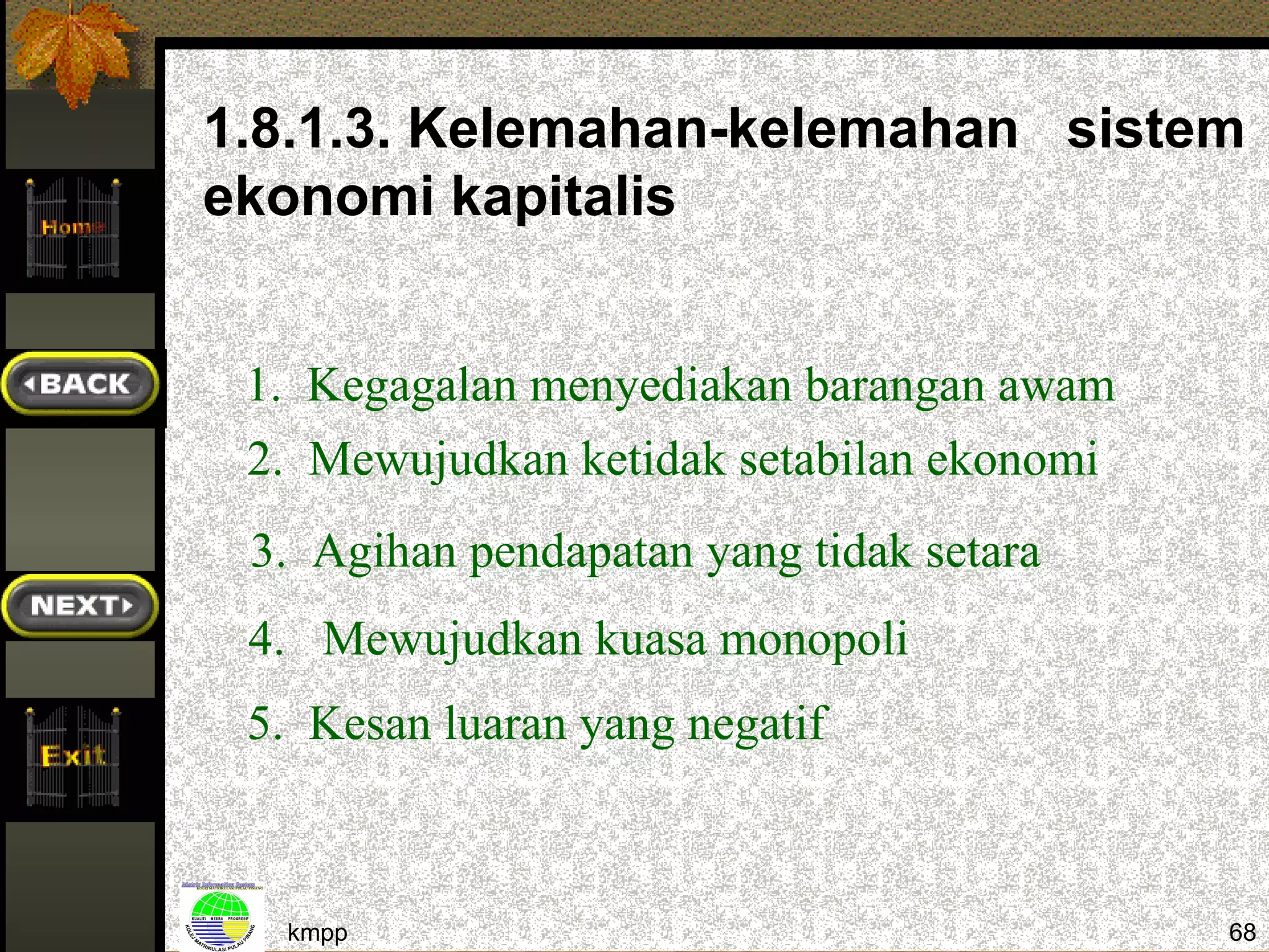1.8.1.3. Kelemahan-kelemahan sistem
ekonomi kapitalis


 1. Kegagalan menyediakan barangan awam
 2. Mewujudkan ketidak setabilan ekonomi
 3. Agihan pendapatan yang tidak setara
 4. Mewujudkan kuasa monopoli
 5. Kesan luaran yang negatif



  kmpp                                     68
 