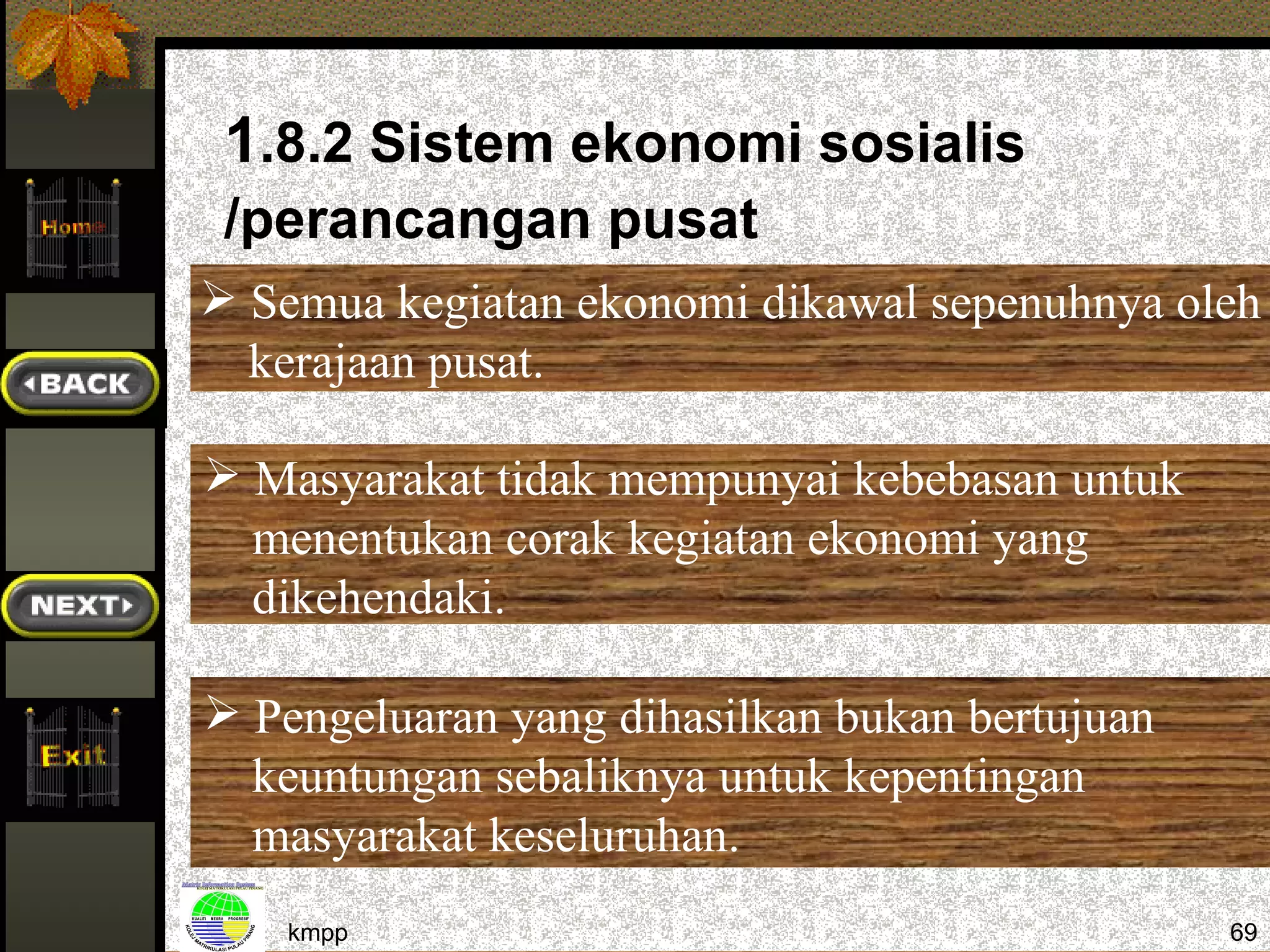 1.8.2 Sistem ekonomi sosialis
 /perancangan pusat
 Semua kegiatan ekonomi dikawal sepenuhnya oleh
  kerajaan pusat.

 Masyarakat tidak mempunyai kebebasan untuk
  menentukan corak kegiatan ekonomi yang
  dikehendaki.

 Pengeluaran yang dihasilkan bukan bertujuan
  keuntungan sebaliknya untuk kepentingan
  masyarakat keseluruhan.
    kmpp                                        69
 