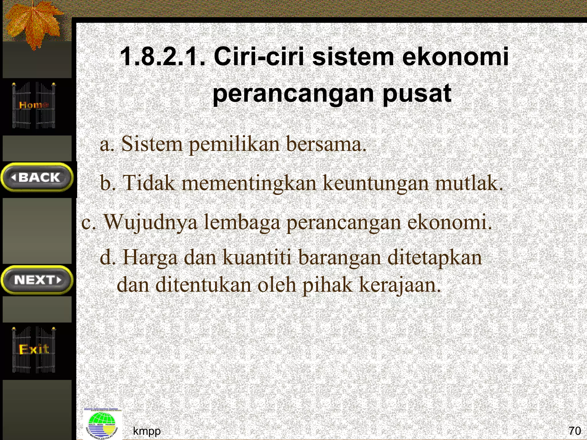 1.8.2.1. Ciri-ciri sistem ekonomi
            perancangan pusat
 a. Sistem pemilikan bersama.
 b. Tidak mementingkan keuntungan mutlak.
c. Wujudnya lembaga perancangan ekonomi.
 d. Harga dan kuantiti barangan ditetapkan
   dan ditentukan oleh pihak kerajaan.




     kmpp                                    70
 