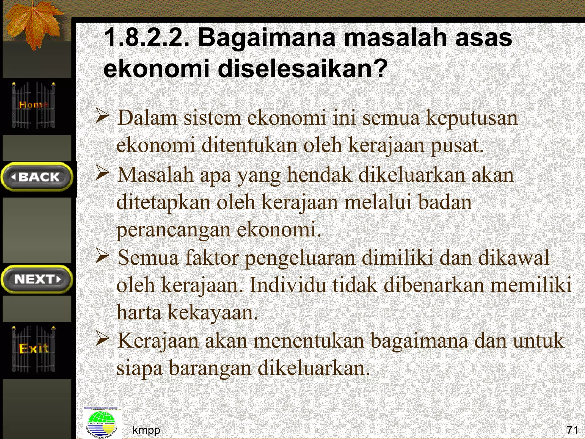 1.8.2.2. Bagaimana masalah asas
 ekonomi diselesaikan?
 Dalam sistem ekonomi ini semua keputusan
  ekonomi ditentukan oleh kerajaan pusat.
 Masalah apa yang hendak dikeluarkan akan
  ditetapkan oleh kerajaan melalui badan
  perancangan ekonomi.
 Semua faktor pengeluaran dimiliki dan dikawal
  oleh kerajaan. Individu tidak dibenarkan memiliki
  harta kekayaan.
 Kerajaan akan menentukan bagaimana dan untuk
  siapa barangan dikeluarkan.

    kmpp                                          71
 