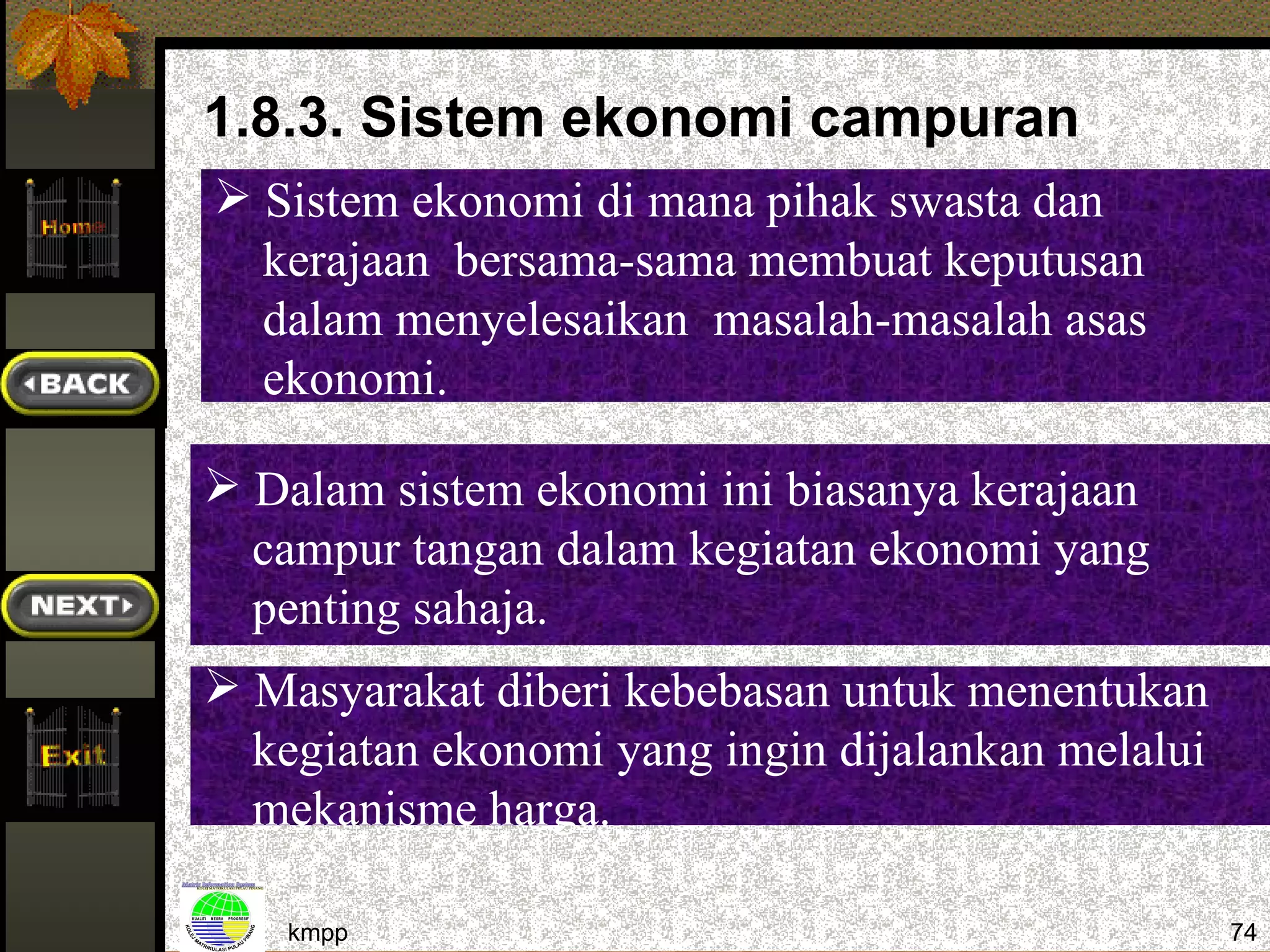 1.8.3. Sistem ekonomi campuran
 Sistem ekonomi di mana pihak swasta dan
  kerajaan bersama-sama membuat keputusan
  dalam menyelesaikan masalah-masalah asas
  ekonomi.

 Dalam sistem ekonomi ini biasanya kerajaan
  campur tangan dalam kegiatan ekonomi yang
  penting sahaja.
 Masyarakat diberi kebebasan untuk menentukan
  kegiatan ekonomi yang ingin dijalankan melalui
  mekanisme harga.

    kmpp                                           74
 