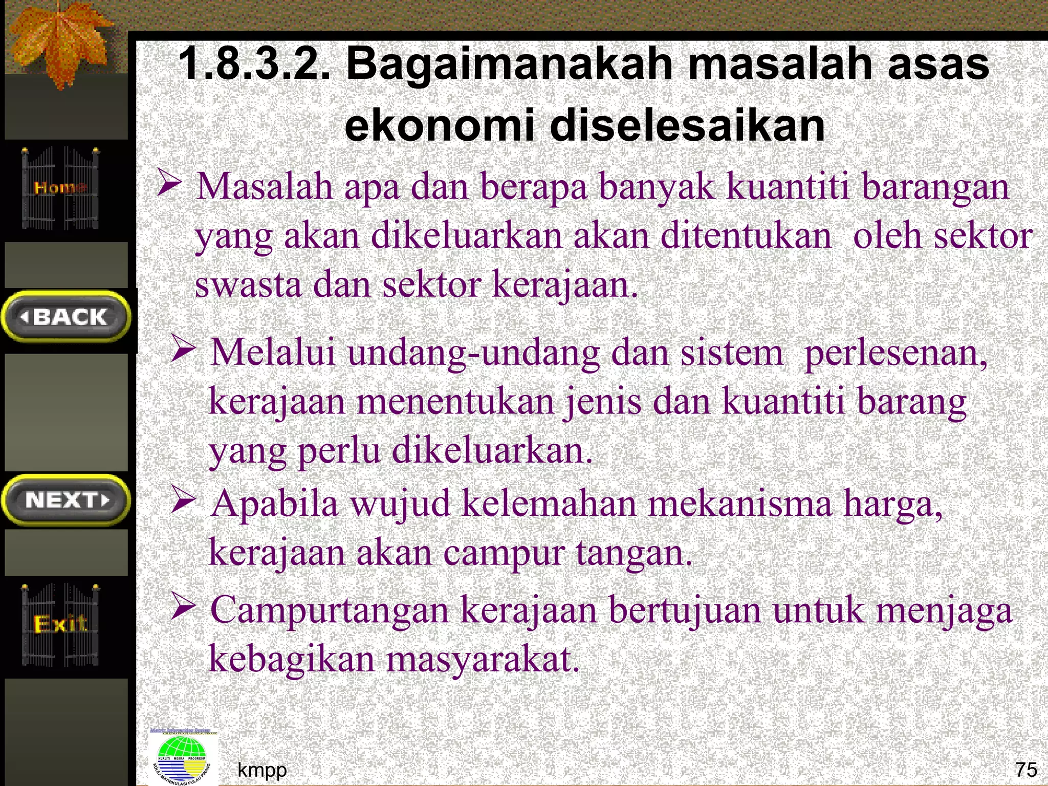 1.8.3.2. Bagaimanakah masalah asas
          ekonomi diselesaikan
 Masalah apa dan berapa banyak kuantiti barangan
  yang akan dikeluarkan akan ditentukan oleh sektor
  swasta dan sektor kerajaan.
 Melalui undang-undang dan sistem perlesenan,
  kerajaan menentukan jenis dan kuantiti barang
  yang perlu dikeluarkan.
 Apabila wujud kelemahan mekanisma harga,
  kerajaan akan campur tangan.
 Campurtangan kerajaan bertujuan untuk menjaga
  kebagikan masyarakat.

    kmpp                                          75
 
