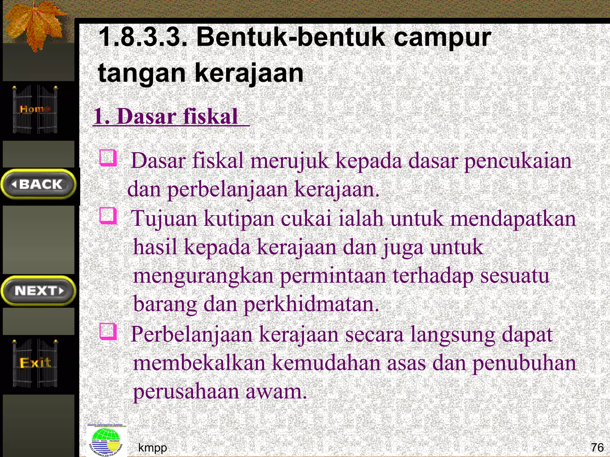1.8.3.3. Bentuk-bentuk campur
tangan kerajaan
1. Dasar fiskal
 Dasar fiskal merujuk kepada dasar pencukaian
  dan perbelanjaan kerajaan.
 Tujuan kutipan cukai ialah untuk mendapatkan
  hasil kepada kerajaan dan juga untuk
  mengurangkan permintaan terhadap sesuatu
  barang dan perkhidmatan.
 Perbelanjaan kerajaan secara langsung dapat
  membekalkan kemudahan asas dan penubuhan
  perusahaan awam.

    kmpp                                         76
 