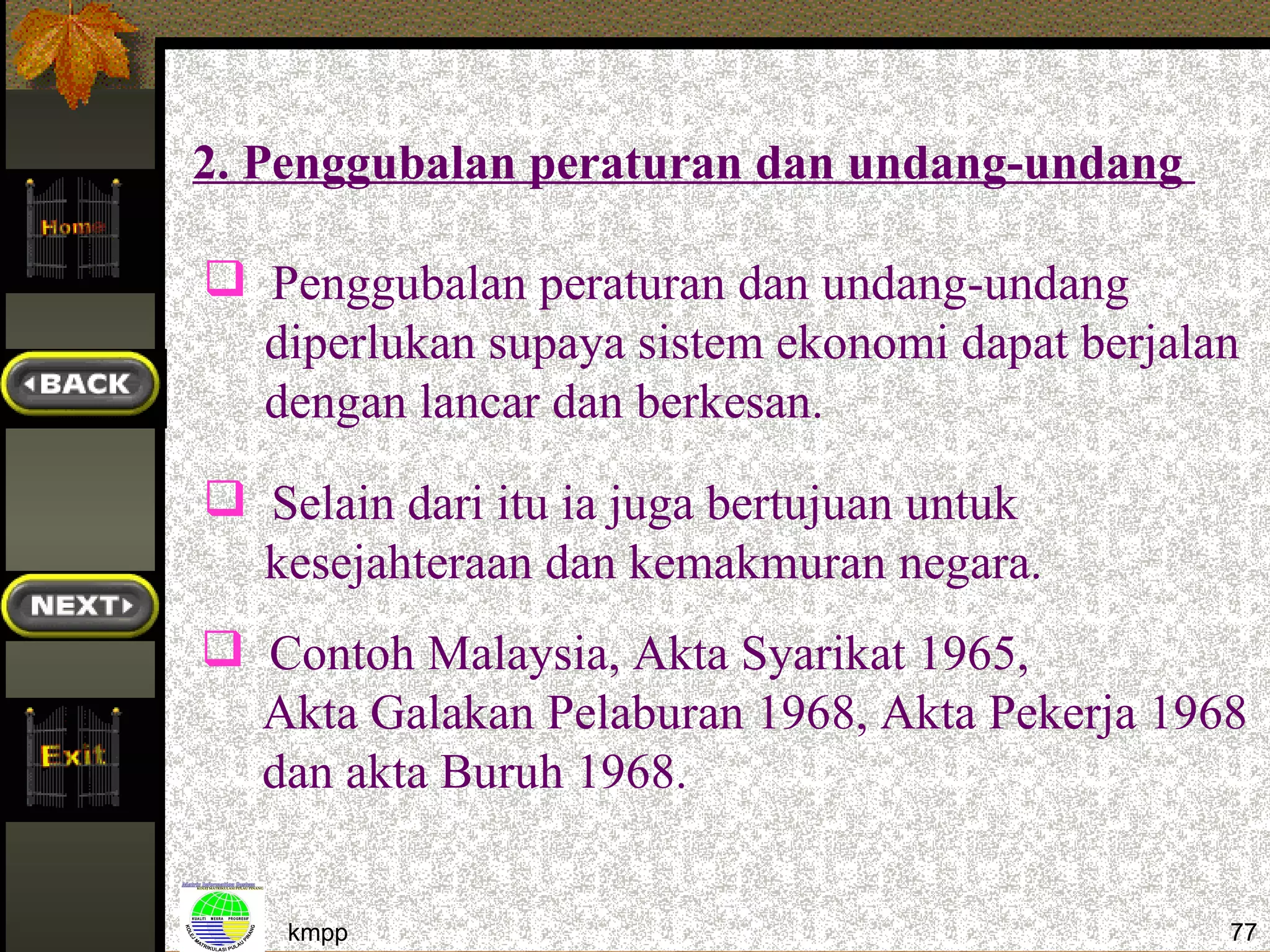 2. Penggubalan peraturan dan undang-undang

 Penggubalan peraturan dan undang-undang
  diperlukan supaya sistem ekonomi dapat berjalan
  dengan lancar dan berkesan.
 Selain dari itu ia juga bertujuan untuk
  kesejahteraan dan kemakmuran negara.
 Contoh Malaysia, Akta Syarikat 1965,
  Akta Galakan Pelaburan 1968, Akta Pekerja 1968
  dan akta Buruh 1968.


    kmpp                                        77
 