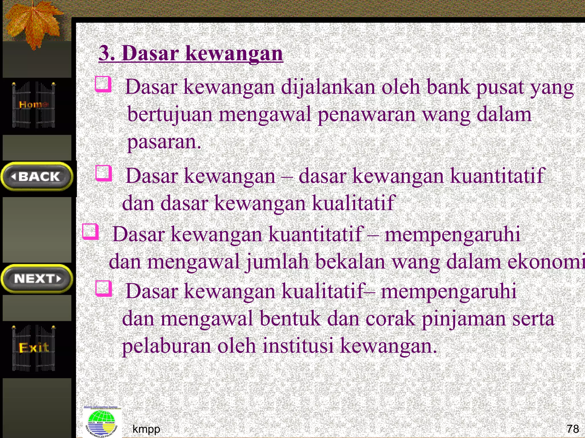 3. Dasar kewangan
  Dasar kewangan dijalankan oleh bank pusat yang
    bertujuan mengawal penawaran wang dalam
    pasaran.
  Dasar kewangan – dasar kewangan kuantitatif
    dan dasar kewangan kualitatif
 Dasar kewangan kuantitatif – mempengaruhi
  dan mengawal jumlah bekalan wang dalam ekonomi
  Dasar kewangan kualitatif– mempengaruhi
    dan mengawal bentuk dan corak pinjaman serta
    pelaburan oleh institusi kewangan.


     kmpp                                      78
 