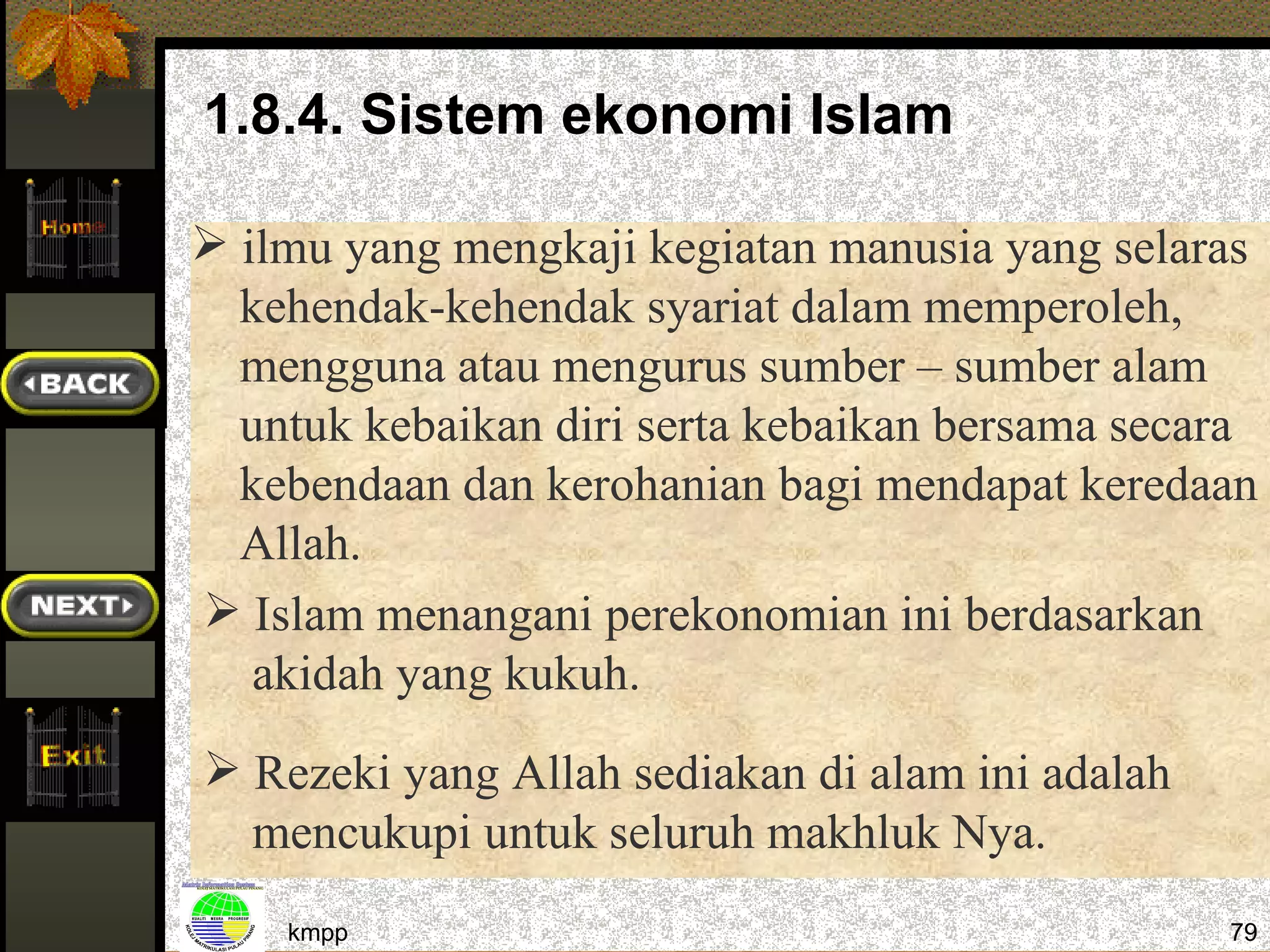 1.8.4. Sistem ekonomi Islam

 ilmu yang mengkaji kegiatan manusia yang selaras
  kehendak-kehendak syariat dalam memperoleh,
  mengguna atau mengurus sumber – sumber alam
  untuk kebaikan diri serta kebaikan bersama secara
  kebendaan dan kerohanian bagi mendapat keredaan
  Allah.
 Islam menangani perekonomian ini berdasarkan
   akidah yang kukuh.
 Rezeki yang Allah sediakan di alam ini adalah
  mencukupi untuk seluruh makhluk Nya.
    kmpp                                          79
 