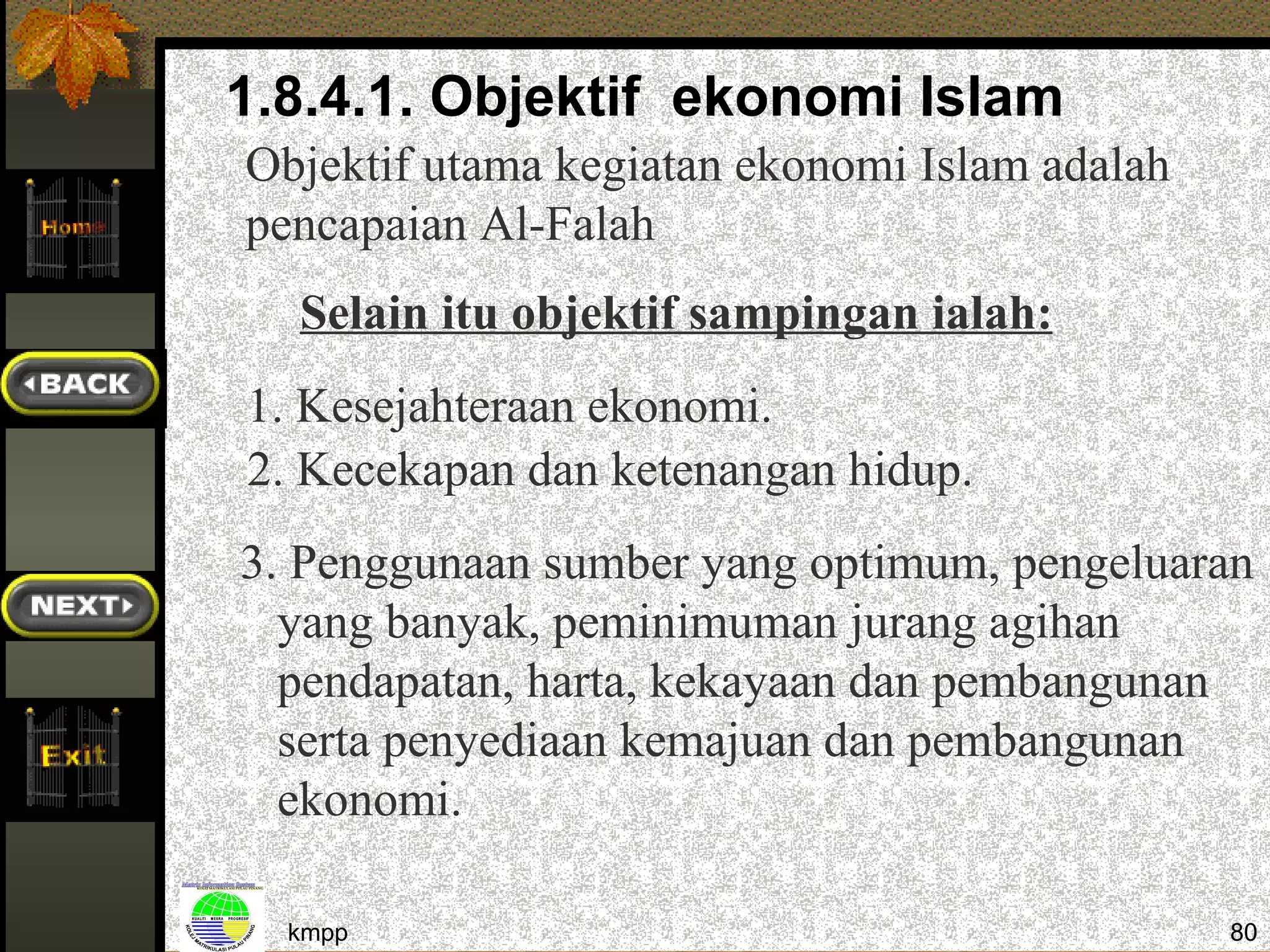 1.8.4.1. Objektif ekonomi Islam
Objektif utama kegiatan ekonomi Islam adalah
pencapaian Al-Falah
  Selain itu objektif sampingan ialah:
1. Kesejahteraan ekonomi.
2. Kecekapan dan ketenangan hidup.
3. Penggunaan sumber yang optimum, pengeluaran
  yang banyak, peminimuman jurang agihan
  pendapatan, harta, kekayaan dan pembangunan
  serta penyediaan kemajuan dan pembangunan
  ekonomi.

  kmpp                                         80
 