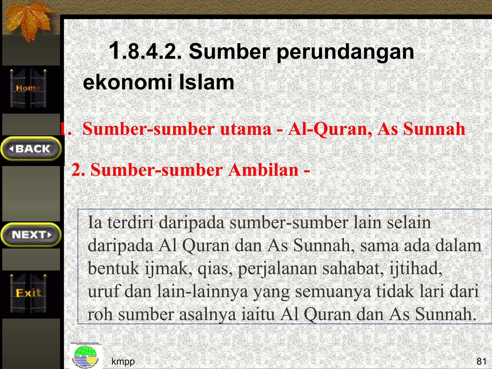 1.8.4.2. Sumber perundangan
  ekonomi Islam

1. Sumber-sumber utama - Al-Quran, As Sunnah

 2. Sumber-sumber Ambilan -

   Ia terdiri daripada sumber-sumber lain selain
   daripada Al Quran dan As Sunnah, sama ada dalam
   bentuk ijmak, qias, perjalanan sahabat, ijtihad,
   uruf dan lain-lainnya yang semuanya tidak lari dari
   roh sumber asalnya iaitu Al Quran dan As Sunnah.

      kmpp                                           81
 