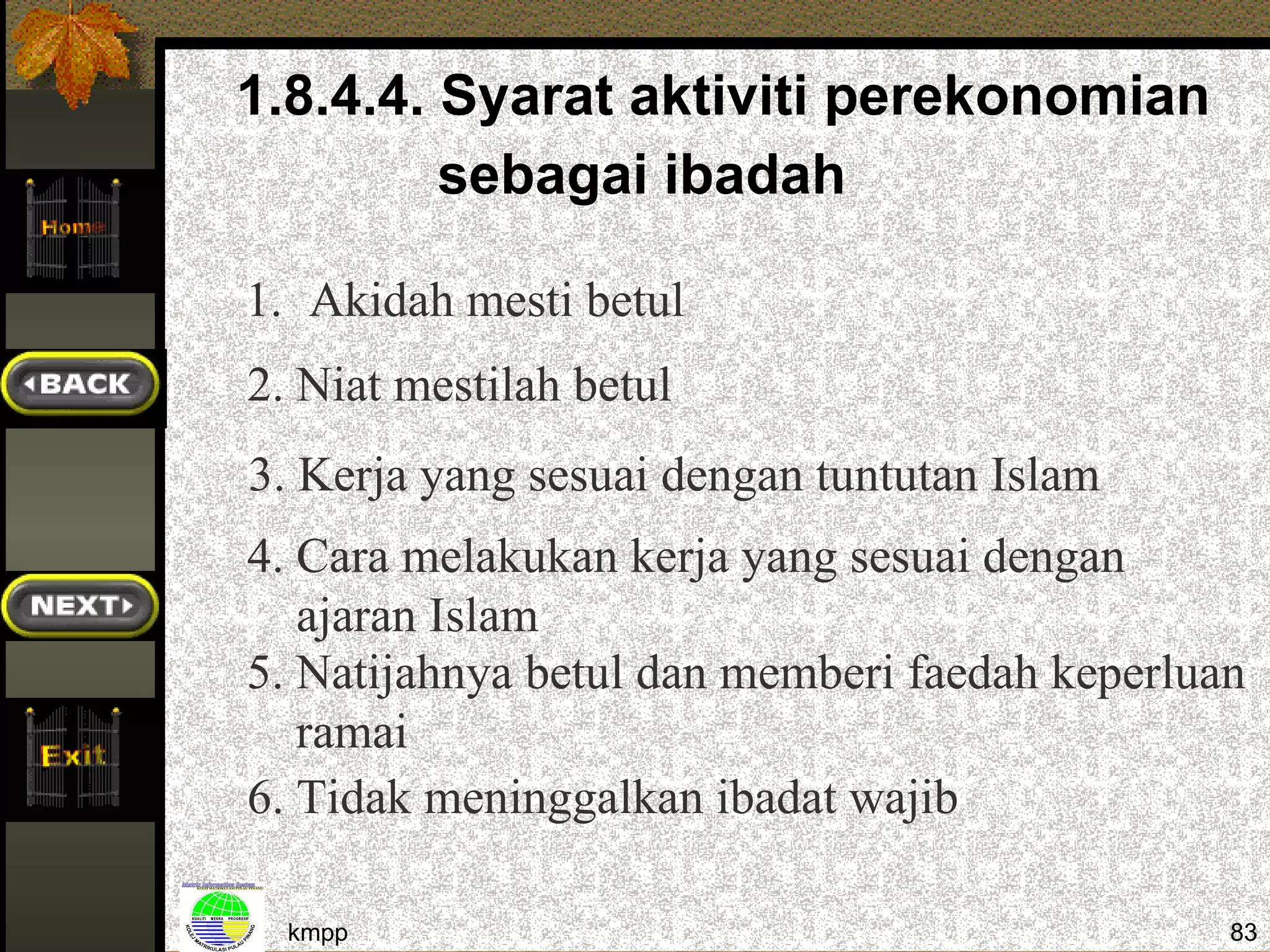 1.8.4.4. Syarat aktiviti perekonomian
         sebagai ibadah

1. Akidah mesti betul
2. Niat mestilah betul
3. Kerja yang sesuai dengan tuntutan Islam
4. Cara melakukan kerja yang sesuai dengan
   ajaran Islam
5. Natijahnya betul dan memberi faedah keperluan
   ramai
6. Tidak meninggalkan ibadat wajib

  kmpp                                         83
 