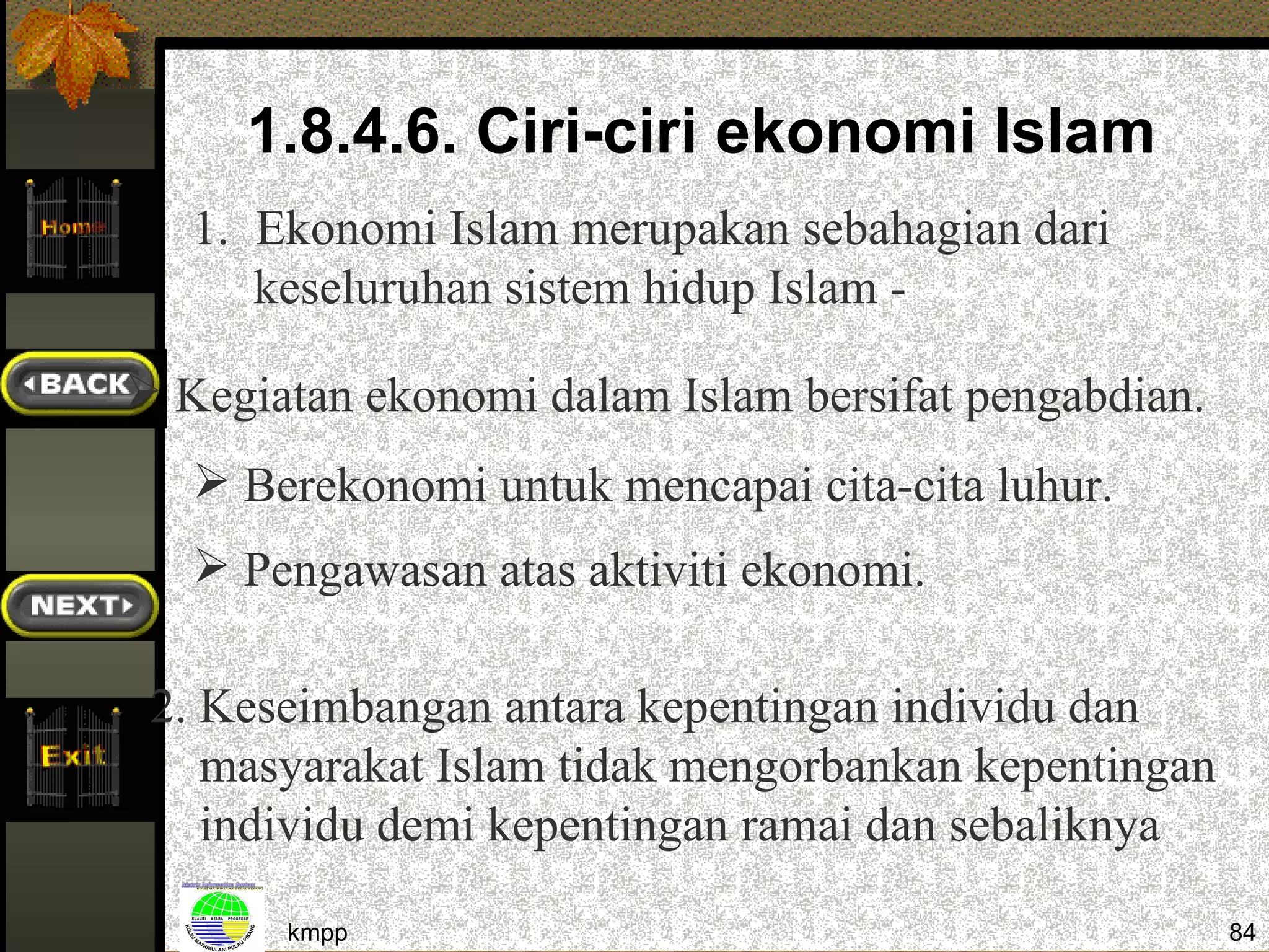 1.8.4.6. Ciri-ciri ekonomi Islam
   1. Ekonomi Islam merupakan sebahagian dari
      keseluruhan sistem hidup Islam -

 Kegiatan ekonomi dalam Islam bersifat pengabdian.
    Berekonomi untuk mencapai cita-cita luhur.
    Pengawasan atas aktiviti ekonomi.

 2. Keseimbangan antara kepentingan individu dan
    masyarakat Islam tidak mengorbankan kepentingan
    individu demi kepentingan ramai dan sebaliknya

       kmpp                                           84
 