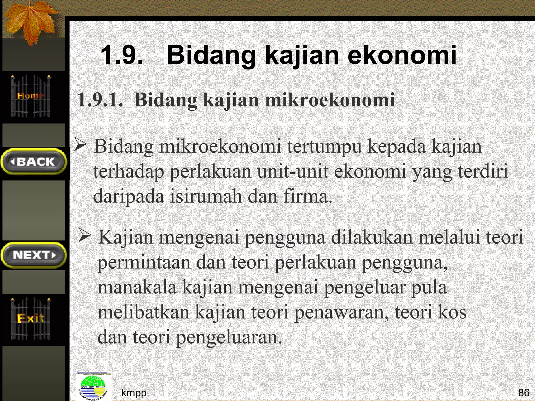 1.9. Bidang kajian ekonomi
1.9.1. Bidang kajian mikroekonomi

 Bidang mikroekonomi tertumpu kepada kajian
  terhadap perlakuan unit-unit ekonomi yang terdiri
  daripada isirumah dan firma.
 Kajian mengenai pengguna dilakukan melalui teori
  permintaan dan teori perlakuan pengguna,
  manakala kajian mengenai pengeluar pula
  melibatkan kajian teori penawaran, teori kos
  dan teori pengeluaran.

     kmpp                                             86
 