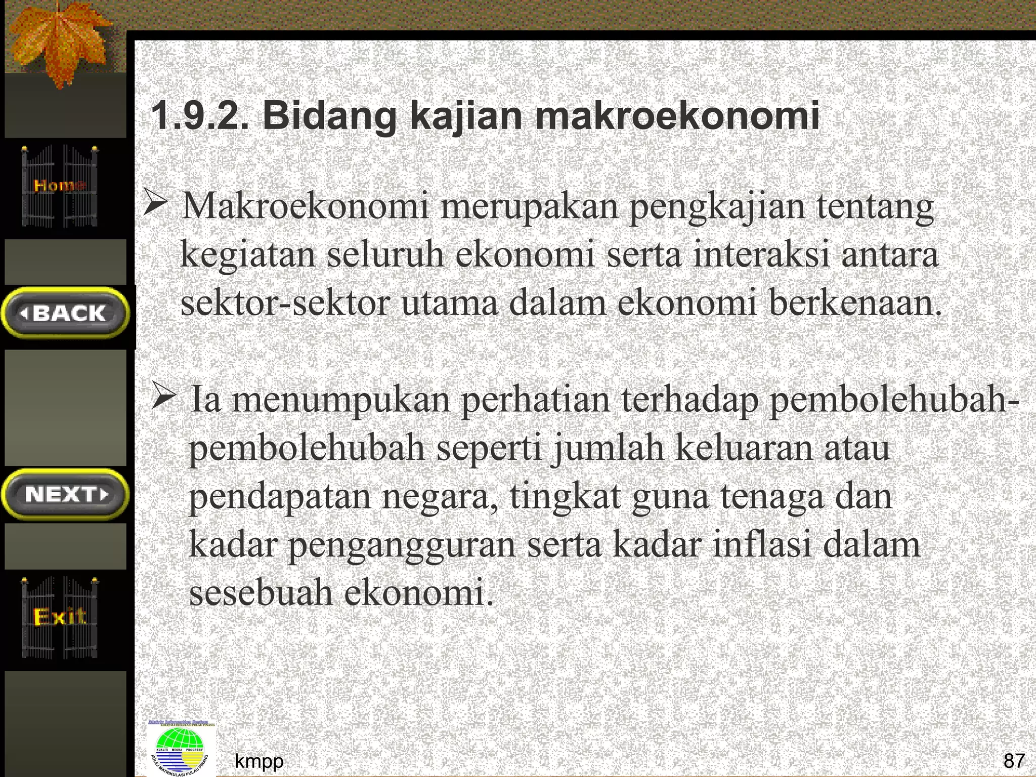 1.9.2. Bidang kajian makroekonomi

 Makroekonomi merupakan pengkajian tentang
  kegiatan seluruh ekonomi serta interaksi antara
  sektor-sektor utama dalam ekonomi berkenaan.

 Ia menumpukan perhatian terhadap pembolehubah-
  pembolehubah seperti jumlah keluaran atau
  pendapatan negara, tingkat guna tenaga dan
  kadar pengangguran serta kadar inflasi dalam
  sesebuah ekonomi.



     kmpp                                           87
 
