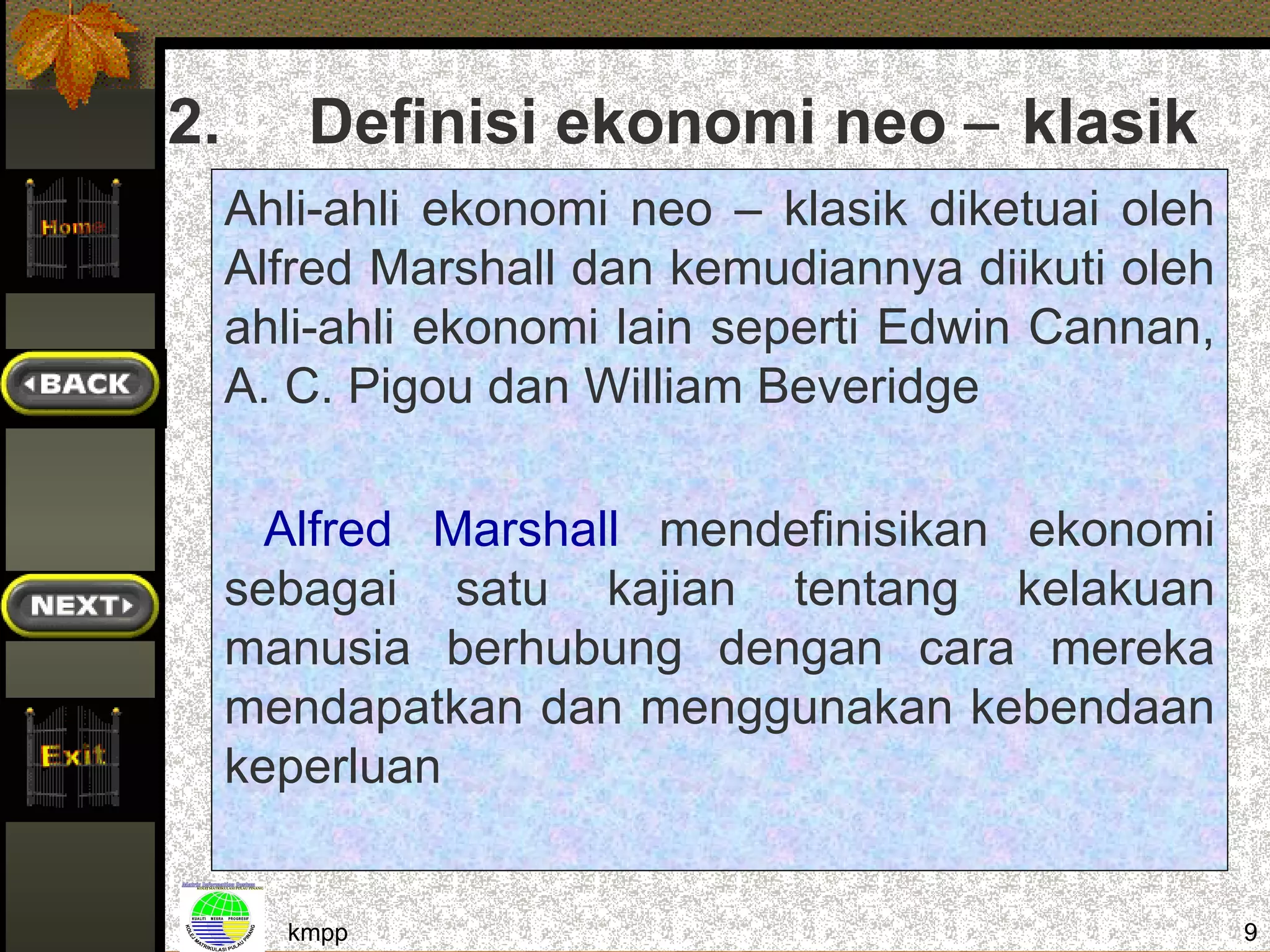 2.      Definisi ekonomi neo − klasik
     Ahli-ahli ekonomi neo – klasik diketuai oleh
     Alfred Marshall dan kemudiannya diikuti oleh
     ahli-ahli ekonomi lain seperti Edwin Cannan,
     A. C. Pigou dan William Beveridge

       Alfred Marshall mendefinisikan ekonomi
     sebagai satu kajian tentang kelakuan
     manusia berhubung dengan cara mereka
     mendapatkan dan menggunakan kebendaan
     keperluan


       kmpp                                         9
 