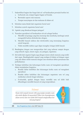 26 Ilmu Pengetahuan Alam untuk SMP Kelas VIII
7. Indentifikasi bagian dan fungsi dari sel -sel berdasarkan petunjuk berikut ini:
a. berbentuk cair, tempat bagian-bagian sel berada.
b. Bertindak seperti otak manusia.
c. Tempat menyimpan air dan makanan di dalam sel.
8. Sebutkan nama ilmiah dari organisme bersel satu!
9. Sebutkan contoh organisme bersel satu!
10. Apakah yang dimaksud dengan jaringan?
11. Tentukan spesialisasi sel berdasarkan ciri-ciri sebagai berikut
a. Memiliki sel penjaga yang bisa menutup dan membuka, berfungsi untuk
mengambil karbon dioksida dan oksigen.
b. Memiliki banyak nukleus dan mitokondria yang menunjang fungsinya
untuk bergerak.
c. Tidak memiliki nukleus agar dapat mengikat oksigen lebih banyak
12. Bandingkan dengan cara mengurutkan dari yang terbesar sampai dengan
yang terkecil: organ, sistem organ, sel, jaringan, organisme.
13. Sel terdiri dari organel, begitu juga dengan sistem tubuh manusia yang terdiri
dari organ. Bandingkanlah organel yang terdapat di dalam sel dengan organ
yang ada dalam tubuh manusia dengan cara membuat daftar persamaan dan
perbedaannya
14. Terdapat kelebihan dan kekurangan ketika suatu sel mengalami spesialisasi
dalam menjalankan fungsinya.
a. Buatlah daftar kelebihan dan kekurangan ketika suatu sel mengalami
spesialisasi
b. Buatlah daftar kelebihan dan kekurangan organisme satu sel yang
melakukan seluruh fungsi tubuhnya
c. Evaluasilah, apakah dengan hanya memiliki satu sel lebih baik
dibandingan memiliki banyak sel yang terspesialisasi.
Selamat
Kamu telah menjadi inovator cilik yang mampu mencipta suatu
alat untuk dipakai di masyarakat! Pakai terus kemampuanmu
dalam oservasi dan riset untuk lebih banyak menghasilkan hal-
hal yang berguna!
 