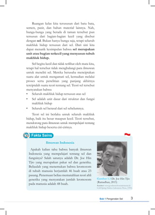 3
Bab 1 Pengenalan Sel
Fakta Sains
Ruangan kelas kita terususun dari batu bata,
semen, pasir, dan bahan material lainnya. Nah,
bunga-bunga yang berada di taman tersebut pun
tersusun dari bagian-bagian kecil yang disebut
dengan sel. Bukan hanya bunga saja, tetapi seluruh
makhluk hidup tersusun dari sel. Dari sini kita
dapat menarik kesimpulan bahwa sel merupakan
unit atau bagian terkecil yang menyusun tubuh
makhluk hidup.
Sel begitu kecil dan tidak terlihat oleh mata kita,
tetapi hal tersebut tidak menghalangi para ilmuwan
untuk meneliti sel. Mereka berusaha menciptakan
suatu alat untuk mengamati sel, kemudian melalui
proses serta penelitian yang panjang akhirnya
terciptalah suatu teori tentang sel. Teori sel tersebut
menyatakan bahwa
• Seluruh makhluk hidup tersusun atas sel
• Sel adalah unit dasar dari struktur dan fungsi
makhluk hidup
• Seluruh sel berasal dari sel sebelumnya.
Teori sel ini berlaku untuk seluruh makhluk
hidup, baik itu besar maupun kecil. Teori tersebut,
mendorong para ilmuwan untuk mempelajari tentang
makhluk hidup beserta ciri-cirinya.
Ilmuwan Indonesia
Apakah kalian tahu bahwa banyak ilmuwan
Indonesia yang mempelajari tentang sel dan
fungsinya? Salah satunya adalah Dr. Joe Hin
Tjio yang merupakan pakar sel dan genetika.
Beliaulah yang menemukan bahwa kromosom
di tubuh manusia berjumlah 46 buah atau 23
pasang. Penemuan beliau mematahkan teori ahli
genetika yang menyatakan jumlah kromosom
pada manusia adalah 48 buah.
Gambar 1.3 Dr. Joe Hin Tjio
(Ramadhan, 2015)
Sumber: www.goodnewsfromindonesia.id/
Cold Spring Harbor Laboratory Press, (1995)
 