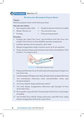 8 Ilmu Pengetahuan Alam untuk SMP Kelas VIII
Percobaan Aktivitas 1.2
Membuat dan Menyiapkan Preparat Basah
Tujuan:
Membuat preparat basah untuk bahan percobaan
Alat-alat dan bahan:
• Kaca preparat/gelas objek • Sampel berupa kata dari koran/majalah
• Droper/Penetes; air • Tisu atau kertas isap
• Gunting • Gelas penutup preparat
Prosedur:
1. Gunting tiga sampai lima huruf yang berukuran kecil dari koran atau
majalah. Huruf-huruf ini akan dijadikan spesimen pengamatan.
2. Letakkan spesimen di kaca preparat/ gelas objek
3. Dengan menggunakan droper, teteskan setetes air di atas spesimen
4. Tutup spesimen dengan gelas penutup secara lembut dan perlahan. Lihat
Gambar 1.10 sebagai contoh
5. Dengan perlahan lap sisa air di sekitar gelas penutup preparat dengan tisu
atau kertas isap.
6. Letakkan preparat di bagian meja objek, lalu jepit dengan penjepit mikroskop
7. Atur pencahayaan mikroskop untuk memaksimalkan cahaya agar
mengenai preparat
8. Atur lensa objektif dengan perbesaran terkecil
9. Atur jarak dengan menggunakan mikrometer agar bayangan di lensa
okuler lebih fokus
10. Sketsa gambar yang terbentuk, hitung berapa banyak huruf yang mampu
tertangkap
11. Atur kembali lensa objektif dengan perbesaran yang lebih besar, ulangi
dengan menggunakan perbesaran yang terbesar
Gambar 1.10 Menyiapkan preparat basah
 