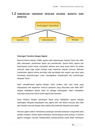 CTU 551 :: TAMADUN ISLAM DAN TAMADUN ASIA
11 | C T U 5 5 1
1.2 HUBUNGAN TAMADUN DENGAN AGAMA, BUDAYA DAN
BANGSA
Hubungan Tamadun dengan Agama
Menurut Kamus Dewan (1998), agama ialah kepercayaan kepada Tuhan dan sifat-
sifat, kekuasaan, penerimaan ajaran dan perintah-Nya. Secara fitrah, agama dan
kepercayaan bukan hanya merupakan perkara asas yang wujud dalam diri setiap
manusia, tetapi juga sudah menjadi suatu keperluan kepada manusia. Manusia
memerlukan agama kerana dorongan sifat semulajadi iaitu seperti rasa takut yang
membawa kecenderungan untuk mendapatkan keselamatan dan perlindungan
daripada Tuhan.
Islam mendefinisikan agama dengan nama al-deen, iaitu cara hidup yang
disepadukan dari kepatuhan menurut peraturan yang diturunkan oleh Allah SWT
dengan meletakkan agama Islam itu sebagai kebudayaan. Islam meletakkan
hubungan yang amat erat di antara agama dan tamadun.
Ianya berbeza dengan pandangan Barat yang meletakkan agama sebagai
sebahagian daripada kebudayaan iaitu agama lahir dari aktiviti manusia atau hasil
dari interaksi manusia dengan alam sekitar atau ketakutan kepada kuasa ghaib.
Peranan agama dalam membentuk pandangan semesta sesebuah masyarakat serta
perilaku tindakan mereka dalam kehidupan sememangnya amat penting. Ini kerana
agama mengajar manusia melaksanakan perkara-perkara positif dalam kehidupan
 