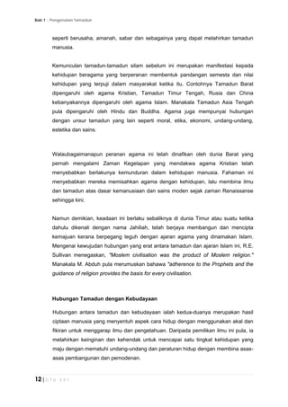Bab 1 :: Pengenalan Tamadun
12 | C T U 5 5 1
seperti berusaha, amanah, sabar dan sebagainya yang dapat melahirkan tamadun
manusia.
Kemunculan tamadun-tamadun silam sebelum ini merupakan manifestasi kepada
kehidupan beragama yang berperanan membentuk pandangan semesta dan nilai
kehidupan yang terpuji dalam masyarakat ketika itu. Contohnya Tamadun Barat
dipengaruhi oleh agama Kristian, Tamadun Timur Tengah, Rusia dan China
kebanyakannya dipengaruhi oleh agama Islam. Manakala Tamadun Asia Tengah
pula dipengaruhi oleh Hindu dan Buddha. Agama juga mempunyai hubungan
dengan unsur tamadun yang lain seperti moral, etika, ekonomi, undang-undang,
estetika dan sains.
Walaubagaimanapun peranan agama ini telah dinafikan oleh dunia Barat yang
pernah mengalami Zaman Kegelapan yang mendakwa agama Kristian telah
menyebabkan berlakunya kemunduran dalam kehidupan manusia. Fahaman ini
menyebabkan mereka memisahkan agama dengan kehidupan, lalu membina ilmu
dan tamadun atas dasar kemanusiaan dan sains moden sejak zaman Renaissanse
sehingga kini.
Namun demikian, keadaan ini berlaku sebaliknya di dunia Timur atau suatu ketika
dahulu dikenali dengan nama Jahiliah, telah berjaya membangun dan mencipta
kemajuan kerana berpegang teguh dengan ajaran agama yang dinamakan Islam.
Mengenai kewujudan hubungan yang erat antara tamadun dan ajaran Islam ini, R.E.
Sullivan menegaskan, "Moslem civilisation was the product of Moslem religion."
Manakala M. Abduh pula merumuskan bahawa "adherence to the Prophets and the
guidance of religion provides the basis for every civilisation.
Hubungan Tamadun dengan Kebudayaan
Hubungan antara tamadun dan kebudayaan ialah kedua-duanya merupakan hasil
ciptaan manusia yang menyentuh aspek cara hidup dengan menggunakan akal dan
fikiran untuk menggarap ilmu dan pengetahuan. Daripada pemilikan ilmu ini pula, ia
melahirkan keinginan dan kehendak untuk mencapai satu tingkat kehidupan yang
maju dengan mematuhi undang-undang dan peraturan hidup dengan membina asas-
asas pembangunan dan pemodenan.
 