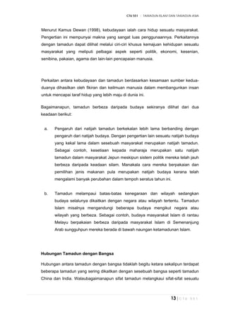 CTU 551 :: TAMADUN ISLAM DAN TAMADUN ASIA
13 | C T U 5 5 1
Menurut Kamus Dewan (1998), kebudayaan ialah cara hidup sesuatu masyarakat.
Pengertian ini mempunyai makna yang sangat luas penggunaannya. Perkaitannya
dengan tamadun dapat dilihat melalui ciri-ciri khusus kemajuan kehidupan sesuatu
masyarakat yang meliputi pelbagai aspek seperti politik, ekonomi, kesenian,
senibina, pakaian, agama dan lain-lain pencapaian manusia.
Perkaitan antara kebudayaan dan tamadun berdasarkan kesamaan sumber kedua-
duanya dihasilkan oleh fikiran dan keilmuan manusia dalam membangunkan insan
untuk mencapai taraf hidup yang lebih maju di dunia ini.
Bagaimanapun, tamadun berbeza daripada budaya sekiranya dilihat dari dua
keadaan berikut:
a. Pengaruh dari natijah tamadun berkekalan lebih lama berbanding dengan
pengaruh dari natijah budaya. Dengan pengertian lain sesuatu natijah budaya
yang kekal lama dalam sesebuah masyarakat merupakan natijah tamadun.
Sebagai contoh, kesetiaan kepada maharaja merupakan satu natijah
tamadun dalam masyarakat Jepun meskipun sistem politik mereka telah jauh
berbeza daripada keadaan silam. Manakala cara mereka berpakaian dan
pemilihan jenis makanan pula merupakan natijah budaya kerana telah
mengalami banyak perubahan dalam tempoh seratus tahun ini.
b. Tamadun melampaui batas-batas kenegaraan dan wilayah sedangkan
budaya selalunya dikaitkan dengan negara atau wilayah tertentu. Tamadun
Islam misalnya mengandungi beberapa budaya mengikut negara atau
wilayah yang berbeza. Sebagai contoh, budaya masyarakat Islam di rantau
Melayu berpakaian berbeza daripada masyarakat Islam di Semenanjung
Arab sungguhpun mereka berada di bawah naungan ketamadunan Islam.
Hubungan Tamadun dengan Bangsa
Hubungan antara tamadun dengan bangsa tidaklah begitu ketara sekalipun terdapat
beberapa tamadun yang sering dikaitkan dengan sesebuah bangsa seperti tamadun
China dan India. Walaubagaimanapun sifat tamadun melangkaui sifat-sifat sesuatu
 