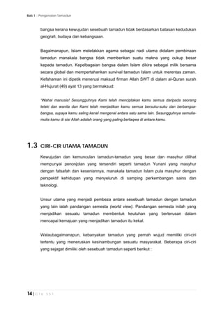 Bab 1 :: Pengenalan Tamadun
14 | C T U 5 5 1
bangsa kerana kewujudan sesebuah tamadun tidak berdasarkan batasan kedudukan
geografi, budaya dan kebangsaan.
Bagaimanapun, Islam meletakkan agama sebagai nadi utama didalam pembinaan
tamadun manakala bangsa tidak memberikan suatu makna yang cukup besar
kepada tamadun. Kepelbagaian bangsa dalam Islam dikira sebagai milik bersama
secara global dan mempertahankan survival tamadun Islam untuk merentas zaman.
Kefahaman ini dipetik menerusi maksud firman Allah SWT di dalam al-Quran surah
al-Hujurat (49) ayat 13 yang bermaksud:
“Wahai manusia! Sesungguhnya Kami telah menciptakan kamu semua daripada seorang
lelaki dan wanita dan Kami telah menjadikan kamu semua bersuku-suku dan berbangsa-
bangsa, supaya kamu saling kenaI mengenal antara satu sama lain. Sesungguhnya semulia-
mulia kamu di sisi Allah adalah orang yang paling bertaqwa di antara kamu.
1.3 CIRI-CIR UTAMA TAMADUN
Kewujudan dan kemunculan tamadun-tamadun yang besar dan masyhur dilihat
mempunyai penonjolan yang tersendiri seperti tamadun Yunani yang masyhur
dengan falsafah dan keseniannya, manakala tamadun Islam pula masyhur dengan
perspektif kehidupan yang menyeluruh di samping perkembangan sains dan
teknologi.
Unsur utama yang menjadi pembeza antara sesebuah tamadun dengan tamadun
yang lain ialah pandangan semesta (world view). Pandangan semesta inilah yang
menjadikan sesuatu tamadun membentuk keutuhan yang berterusan dalam
mencapai kemajuan yang menjadikan tamadun itu kekal.
Walaubagaimanapun, kebanyakan tamadun yang pernah wujud memiliki ciri-ciri
tertentu yang meneruskan kesinambungan sesuatu masyarakat. Beberapa ciri-ciri
yang sejagat dimiliki oleh sesebuah tamadun seperti berikut :
 